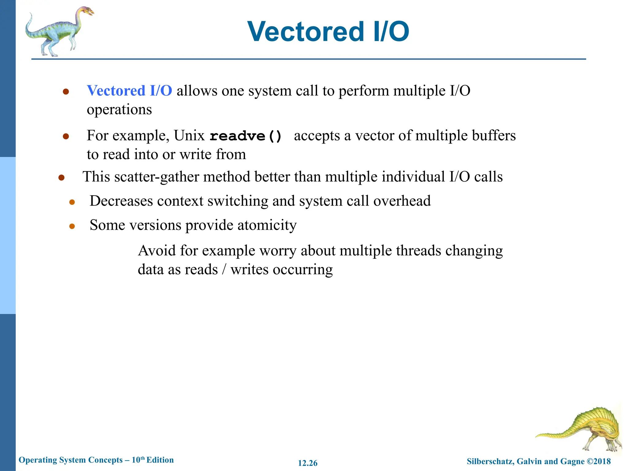 Silberschatz, Galvin and Gagne ©2018
Operating System Concepts – 10th
Edition 12.26
● Vectored I/O allows one system call to perform multiple I/O
operations
● For example, Unix readve() accepts a vector of multiple buffers
to read into or write from
● This scatter-gather method better than multiple individual I/O calls
● Decreases context switching and system call overhead
● Some versions provide atomicity
Avoid for example worry about multiple threads changing
data as reads / writes occurring
Vectored I/O
 