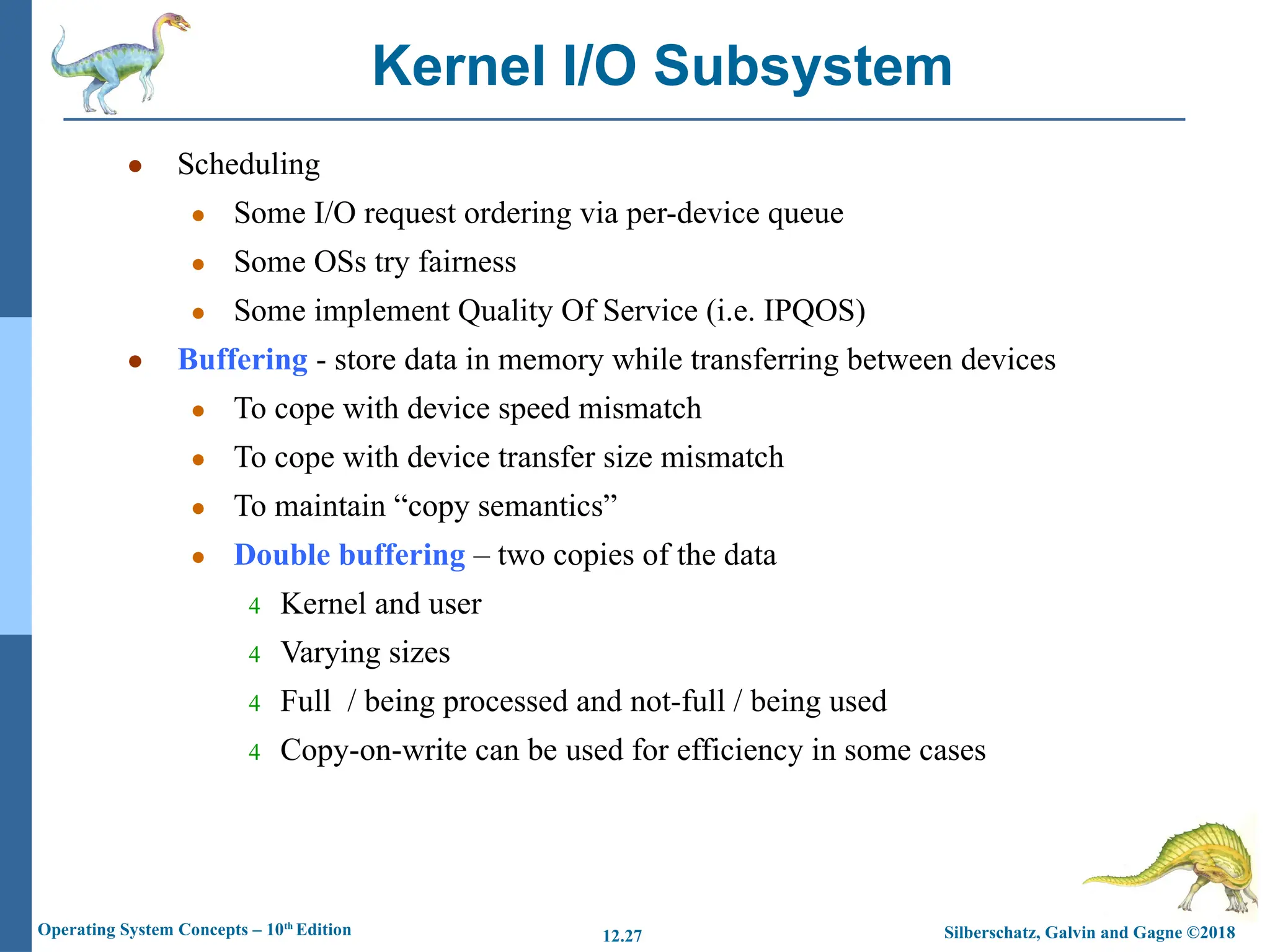 Silberschatz, Galvin and Gagne ©2018
Operating System Concepts – 10th
Edition 12.27
● Scheduling
● Some I/O request ordering via per-device queue
● Some OSs try fairness
● Some implement Quality Of Service (i.e. IPQOS)
● Buffering - store data in memory while transferring between devices
● To cope with device speed mismatch
● To cope with device transfer size mismatch
● To maintain “copy semantics”
● Double buffering – two copies of the data
4 Kernel and user
4 Varying sizes
4 Full / being processed and not-full / being used
4 Copy-on-write can be used for efficiency in some cases
Kernel I/O Subsystem
 
