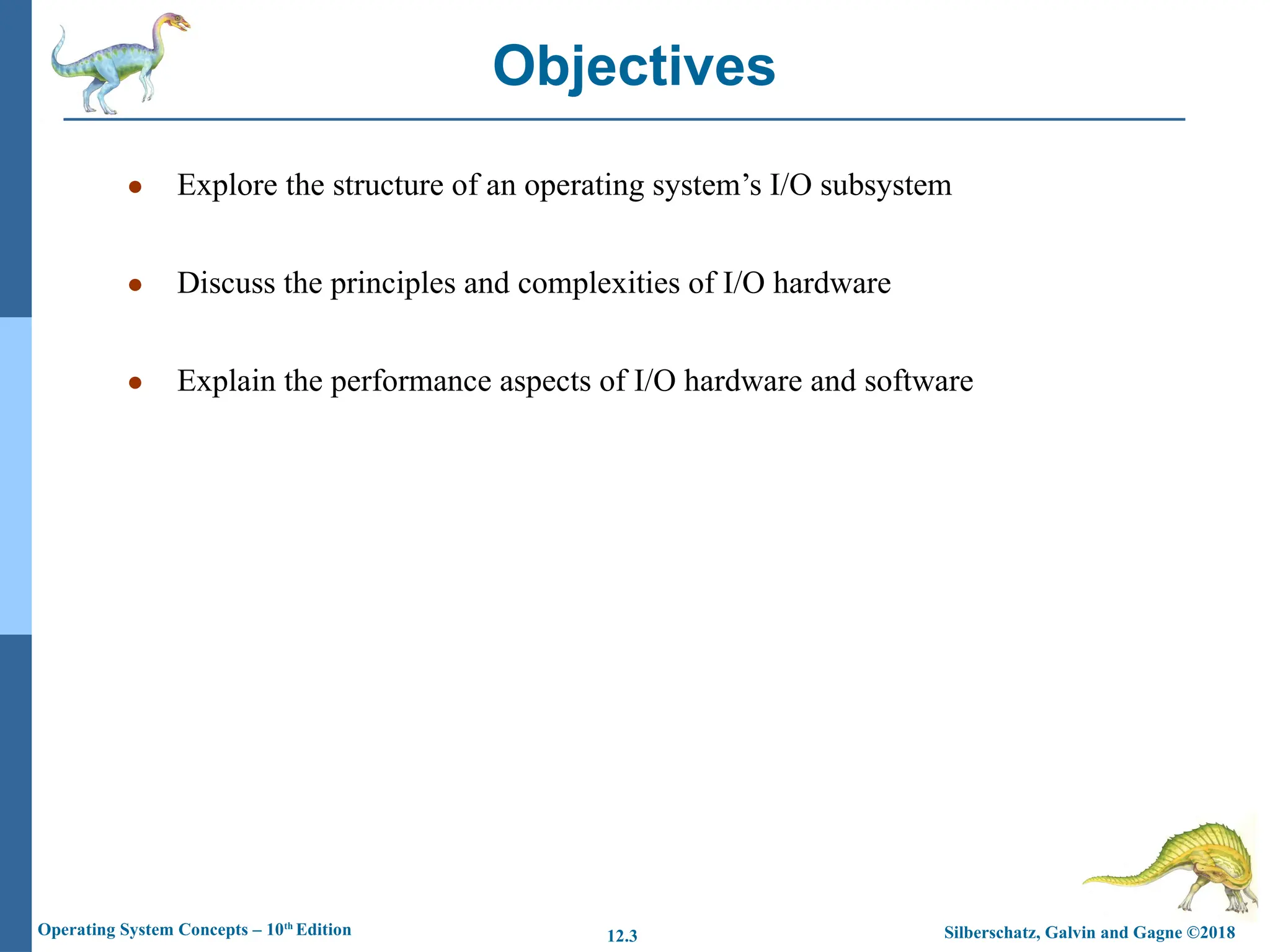 Silberschatz, Galvin and Gagne ©2018
Operating System Concepts – 10th
Edition 12.3
● Explore the structure of an operating system’s I/O subsystem
● Discuss the principles and complexities of I/O hardware
● Explain the performance aspects of I/O hardware and software
Objectives
 