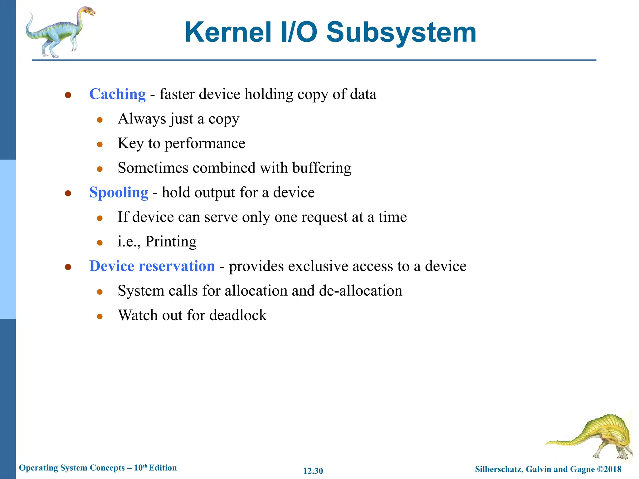 Silberschatz, Galvin and Gagne ©2018
Operating System Concepts – 10th
Edition 12.30
● Caching - faster device holding copy of data
● Always just a copy
● Key to performance
● Sometimes combined with buffering
● Spooling - hold output for a device
● If device can serve only one request at a time
● i.e., Printing
● Device reservation - provides exclusive access to a device
● System calls for allocation and de-allocation
● Watch out for deadlock
Kernel I/O Subsystem
 
