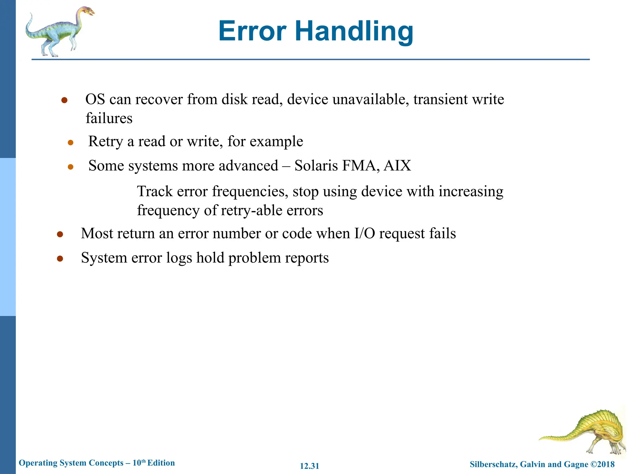 Silberschatz, Galvin and Gagne ©2018
Operating System Concepts – 10th
Edition 12.31
● OS can recover from disk read, device unavailable, transient write
failures
● Retry a read or write, for example
● Some systems more advanced – Solaris FMA, AIX
Track error frequencies, stop using device with increasing
frequency of retry-able errors
● Most return an error number or code when I/O request fails
● System error logs hold problem reports
Error Handling
 