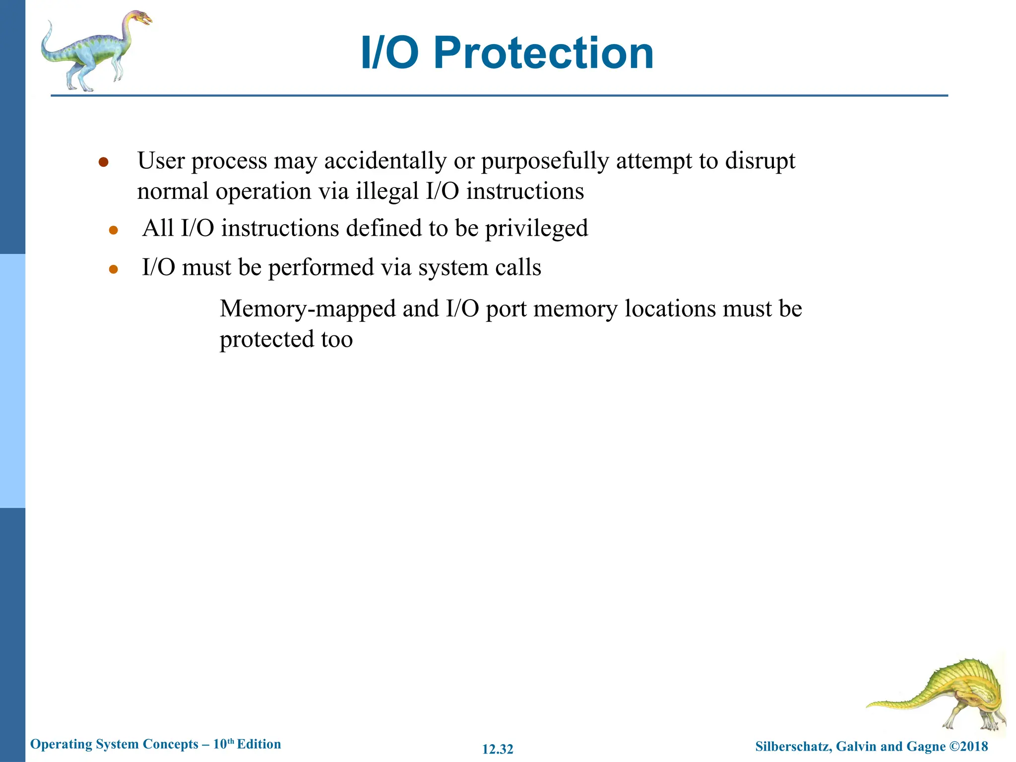 Silberschatz, Galvin and Gagne ©2018
Operating System Concepts – 10th
Edition 12.32
● User process may accidentally or purposefully attempt to disrupt
normal operation via illegal I/O instructions
● All I/O instructions defined to be privileged
● I/O must be performed via system calls
Memory-mapped and I/O port memory locations must be
protected too
I/O Protection
 
