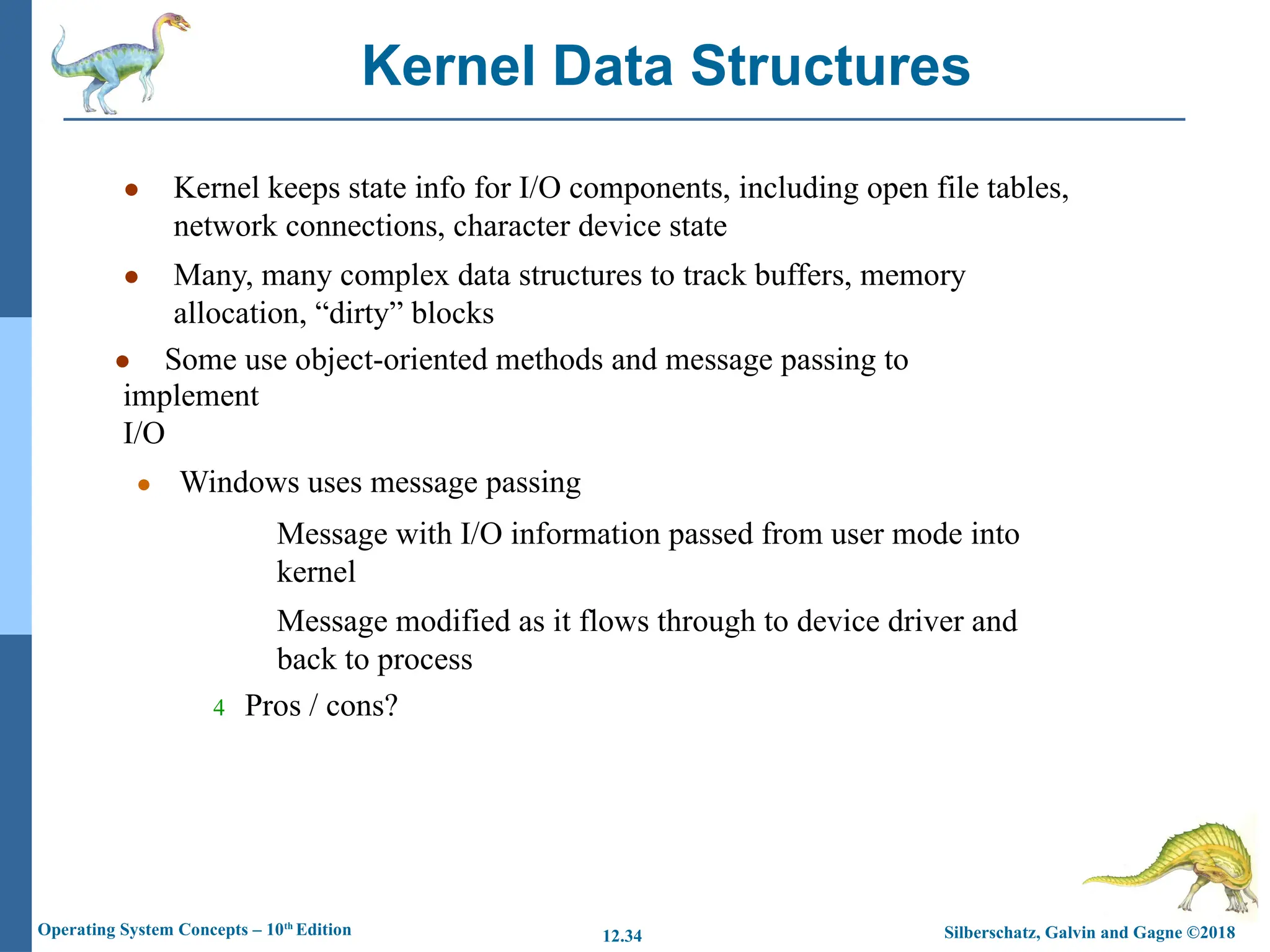 Silberschatz, Galvin and Gagne ©2018
Operating System Concepts – 10th
Edition 12.34
● Kernel keeps state info for I/O components, including open file tables,
network connections, character device state
● Many, many complex data structures to track buffers, memory
allocation, “dirty” blocks
● Some use object-oriented methods and message passing to
implement
I/O
● Windows uses message passing
Message with I/O information passed from user mode into
kernel
Message modified as it flows through to device driver and
back to process
4 Pros / cons?
Kernel Data Structures
 