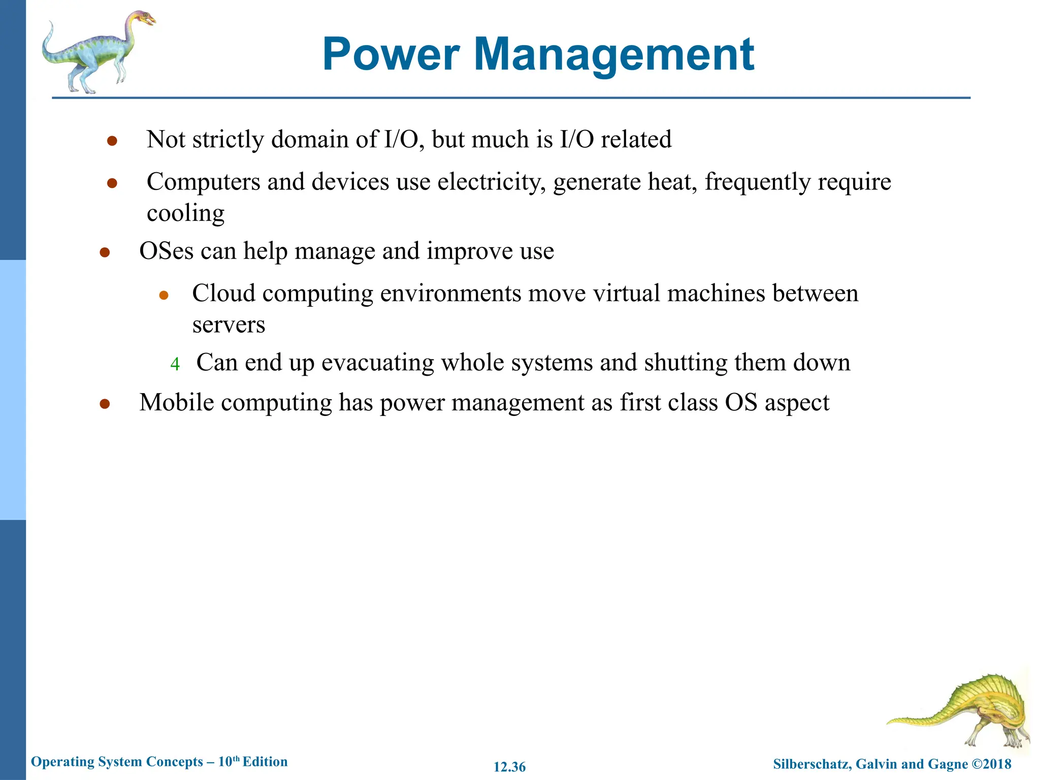 Silberschatz, Galvin and Gagne ©2018
Operating System Concepts – 10th
Edition 12.36
● Not strictly domain of I/O, but much is I/O related
● Computers and devices use electricity, generate heat, frequently require
cooling
● OSes can help manage and improve use
● Cloud computing environments move virtual machines between
servers
4 Can end up evacuating whole systems and shutting them down
● Mobile computing has power management as first class OS aspect
Power Management
 