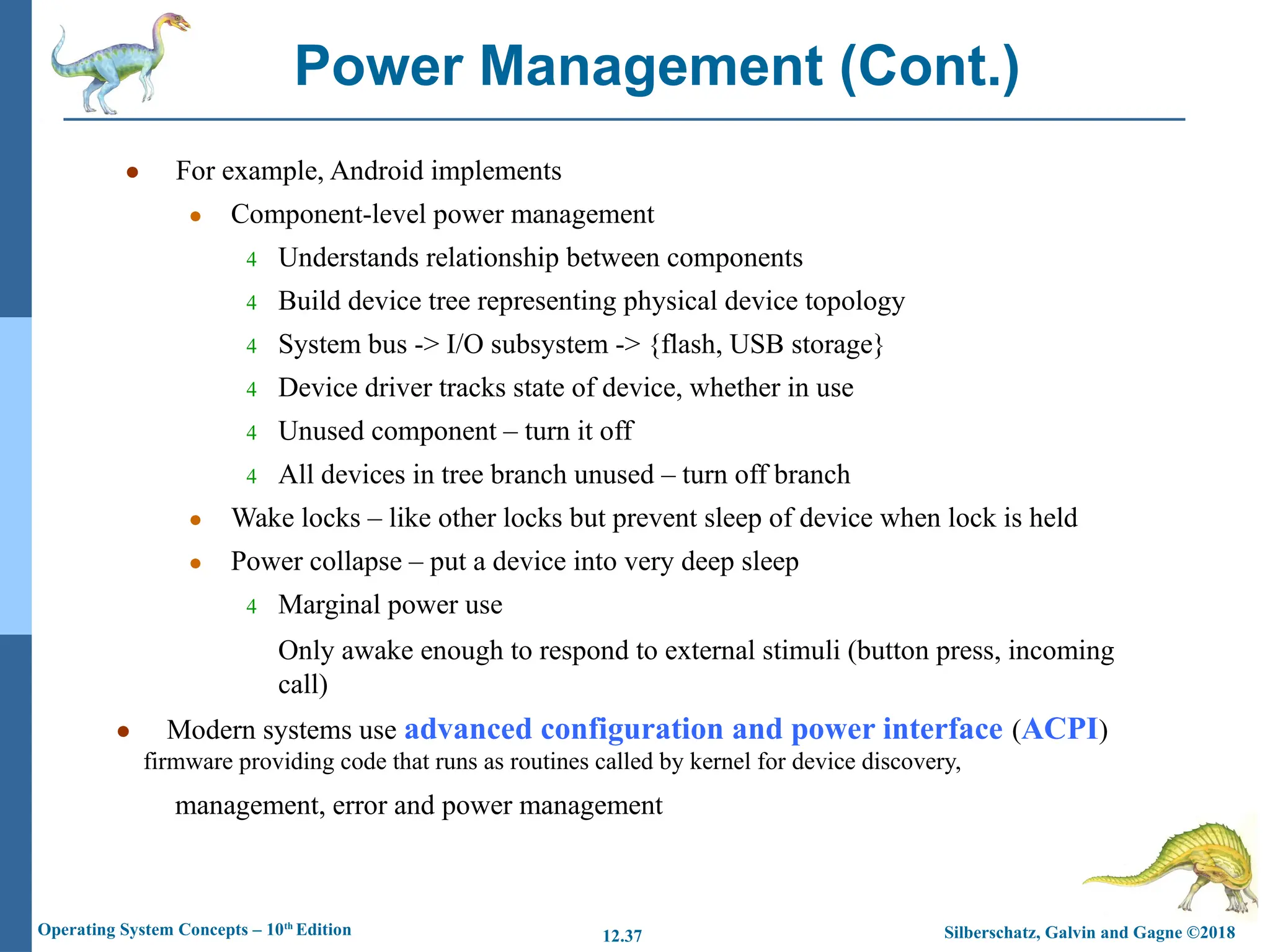 management, error and power management
Silberschatz, Galvin and Gagne ©2018
Operating System Concepts – 10th
Edition 12.37
● For example, Android implements
● Component-level power management
4 Understands relationship between components
4 Build device tree representing physical device topology
4 System bus -> I/O subsystem -> {flash, USB storage}
4 Device driver tracks state of device, whether in use
4 Unused component – turn it off
4 All devices in tree branch unused – turn off branch
● Wake locks – like other locks but prevent sleep of device when lock is held
● Power collapse – put a device into very deep sleep
4 Marginal power use
Only awake enough to respond to external stimuli (button press, incoming
call)
● Modern systems use advanced configuration and power interface (ACPI)
firmware providing code that runs as routines called by kernel for device discovery,
Power Management (Cont.)
 