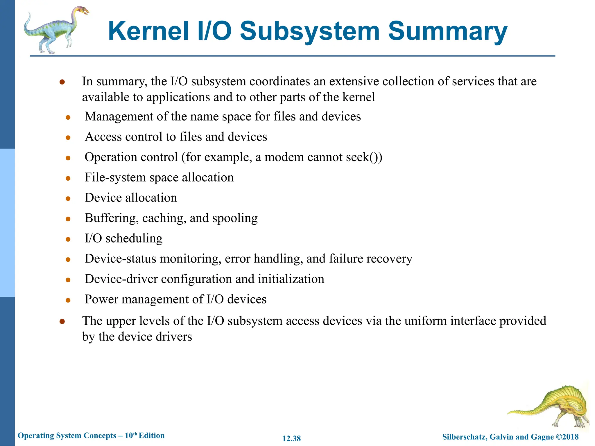 Silberschatz, Galvin and Gagne ©2018
Operating System Concepts – 10th
Edition 12.38
● In summary, the I/O subsystem coordinates an extensive collection of services that are
available to applications and to other parts of the kernel
● Management of the name space for files and devices
● Access control to files and devices
● Operation control (for example, a modem cannot seek())
● File-system space allocation
● Device allocation
● Buffering, caching, and spooling
● I/O scheduling
● Device-status monitoring, error handling, and failure recovery
● Device-driver configuration and initialization
● Power management of I/O devices
● The upper levels of the I/O subsystem access devices via the uniform interface provided
by the device drivers
Kernel I/O Subsystem Summary
 