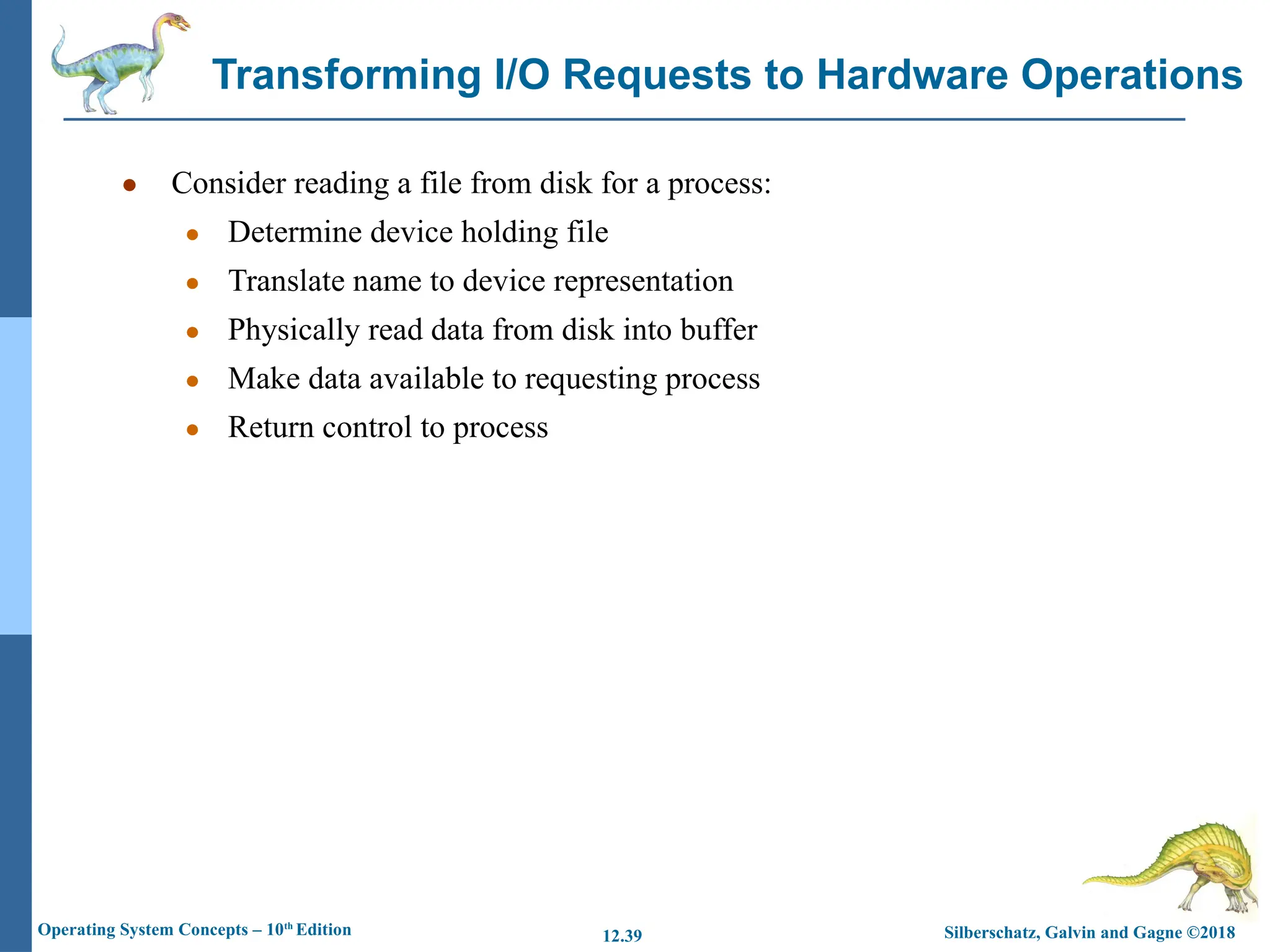 Silberschatz, Galvin and Gagne ©2018
Operating System Concepts – 10th
Edition 12.39
● Consider reading a file from disk for a process:
● Determine device holding file
● Translate name to device representation
● Physically read data from disk into buffer
● Make data available to requesting process
● Return control to process
Transforming I/O Requests to Hardware Operations
 