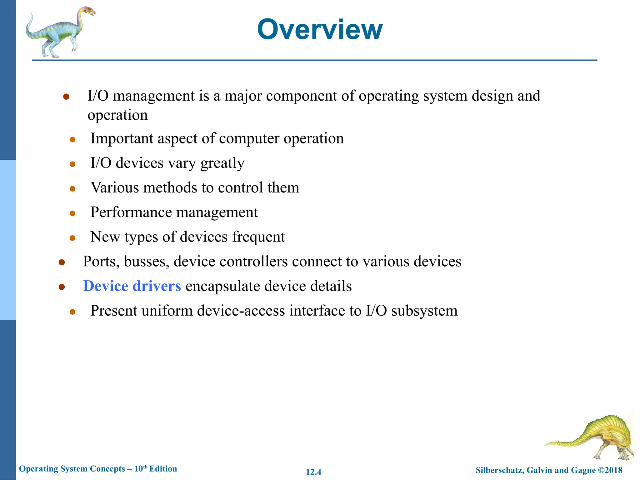 Silberschatz, Galvin and Gagne ©2018
Operating System Concepts – 10th
Edition 12.4
● I/O management is a major component of operating system design and
operation
● Important aspect of computer operation
● I/O devices vary greatly
● Various methods to control them
● Performance management
● New types of devices frequent
● Ports, busses, device controllers connect to various devices
● Device drivers encapsulate device details
● Present uniform device-access interface to I/O subsystem
Overview
 