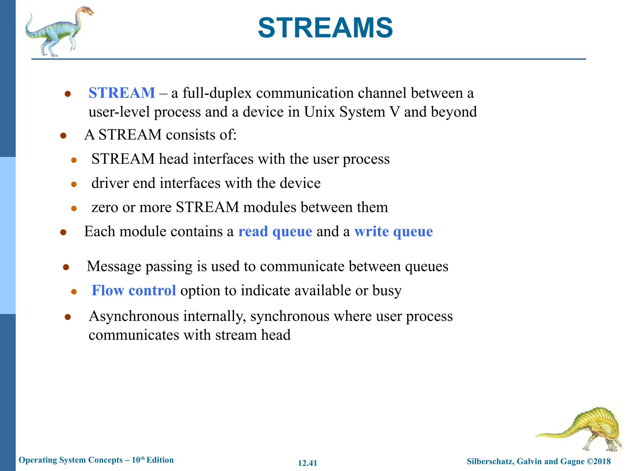 Silberschatz, Galvin and Gagne ©2018
Operating System Concepts – 10th
Edition 12.41
● STREAM – a full-duplex communication channel between a
user-level process and a device in Unix System V and beyond
● A STREAM consists of:
● STREAM head interfaces with the user process
● driver end interfaces with the device
● zero or more STREAM modules between them
● Each module contains a read queue and a write queue
● Message passing is used to communicate between queues
● Flow control option to indicate available or busy
● Asynchronous internally, synchronous where user process
communicates with stream head
STREAMS
 