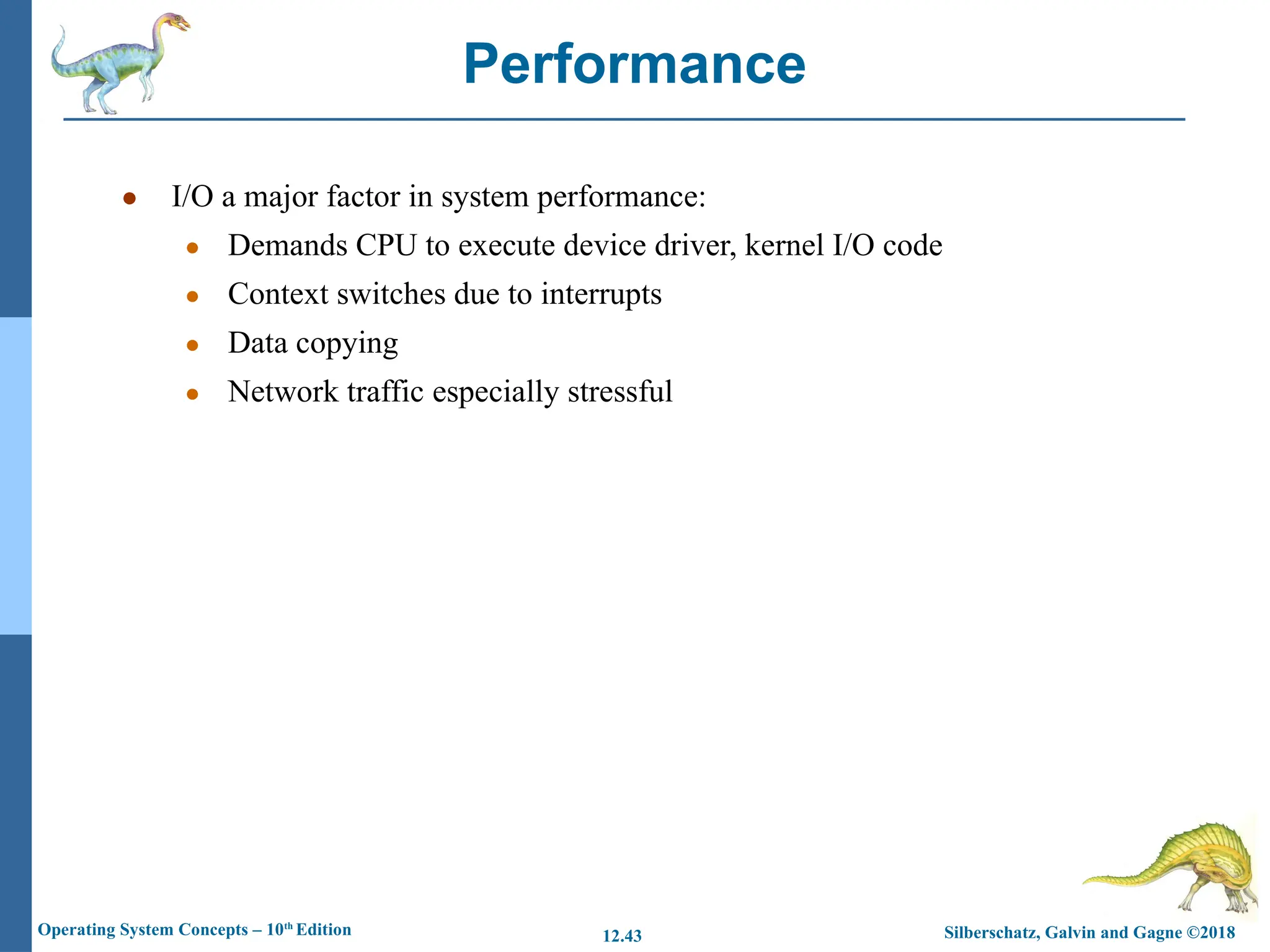 Silberschatz, Galvin and Gagne ©2018
Operating System Concepts – 10th
Edition 12.43
● I/O a major factor in system performance:
● Demands CPU to execute device driver, kernel I/O code
● Context switches due to interrupts
● Data copying
● Network traffic especially stressful
Performance
 