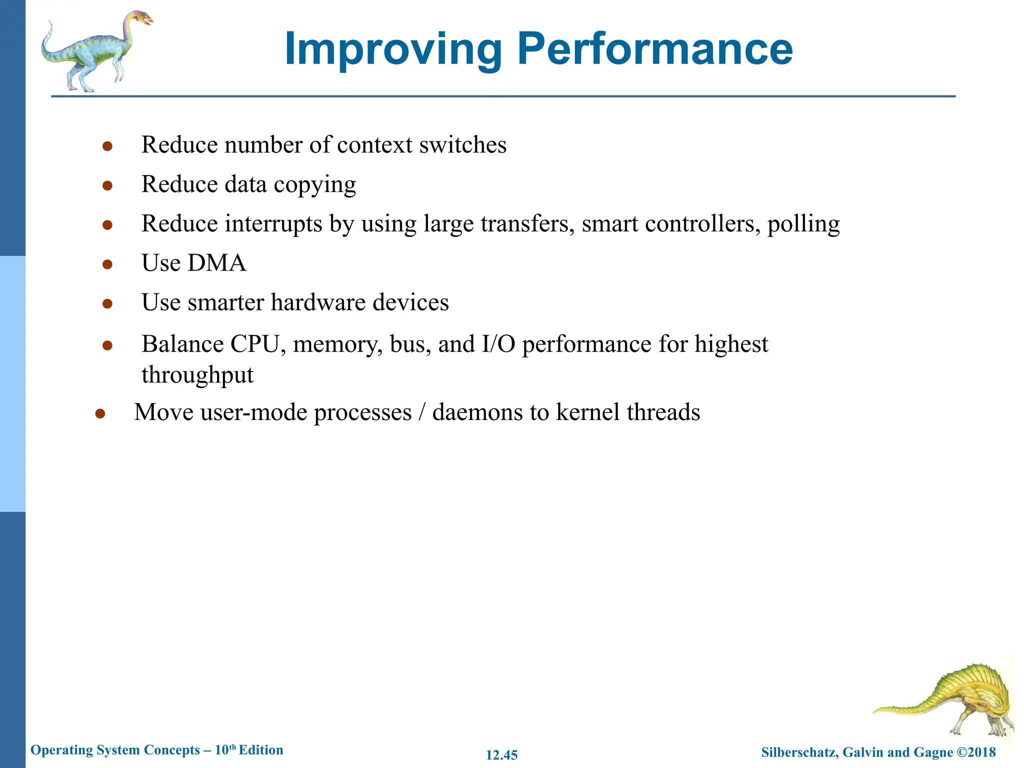 Silberschatz, Galvin and Gagne ©2018
Operating System Concepts – 10th
Edition 12.45
● Reduce number of context switches
● Reduce data copying
● Reduce interrupts by using large transfers, smart controllers, polling
● Use DMA
● Use smarter hardware devices
● Balance CPU, memory, bus, and I/O performance for highest
throughput
● Move user-mode processes / daemons to kernel threads
Improving Performance
 