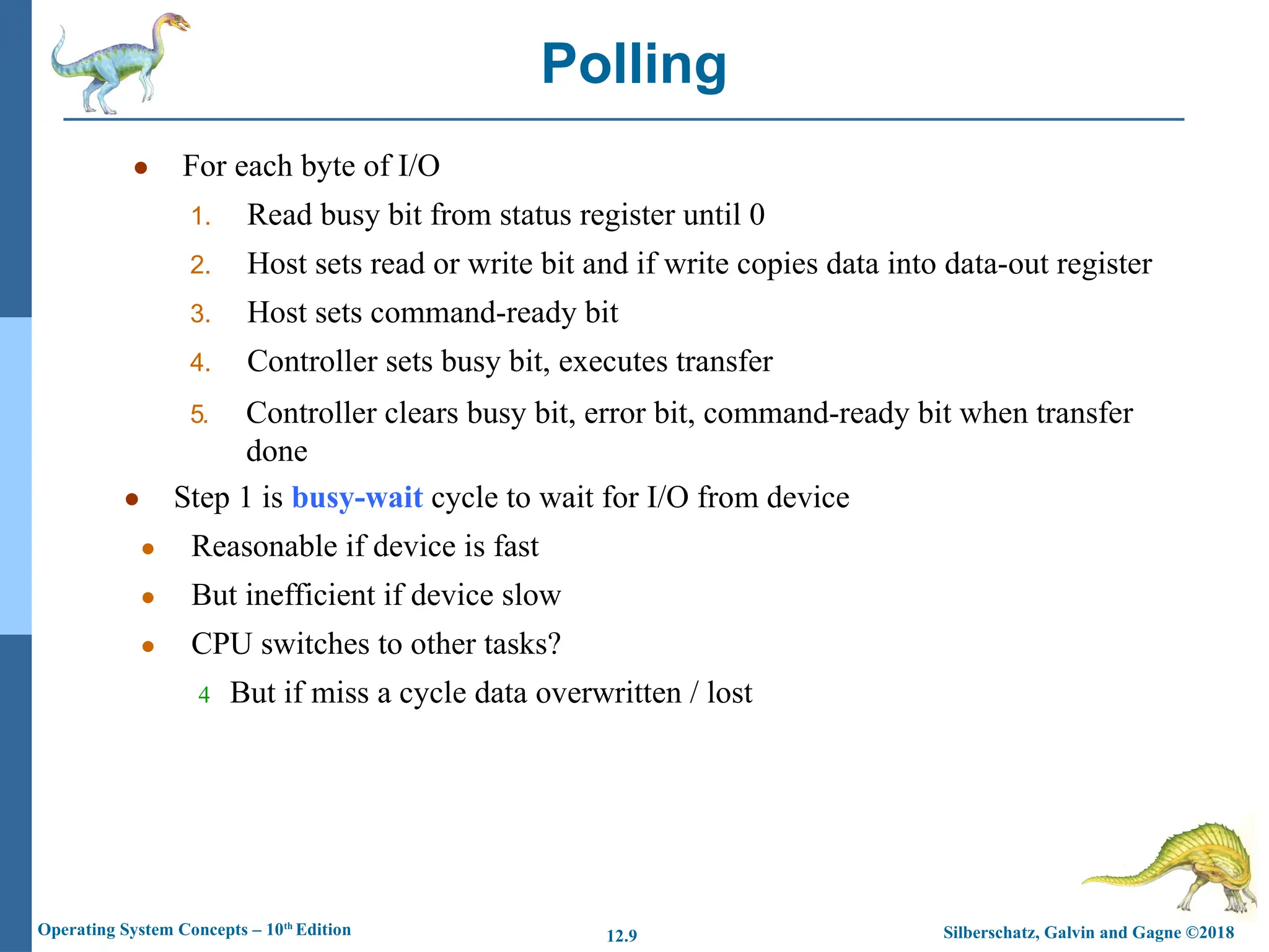 Silberschatz, Galvin and Gagne ©2018
Operating System Concepts – 10th
Edition 12.9
● For each byte of I/O
1. Read busy bit from status register until 0
2. Host sets read or write bit and if write copies data into data-out register
3. Host sets command-ready bit
4. Controller sets busy bit, executes transfer
5. Controller clears busy bit, error bit, command-ready bit when transfer
done
● Step 1 is busy-wait cycle to wait for I/O from device
● Reasonable if device is fast
● But inefficient if device slow
● CPU switches to other tasks?
4 But if miss a cycle data overwritten / lost
Polling
 