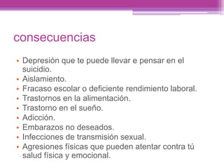 consecuencias
• Depresión que te puede llevar e pensar en el
suicidio.
• Aislamiento.
• Fracaso escolar o deficiente rendimiento laboral.
• Trastornos en la alimentación.
• Trastorno en el sueño.
• Adicción.
• Embarazos no deseados.
• Infecciones de transmisión sexual.
• Agresiones físicas que pueden atentar contra tú
salud física y emocional.
 
