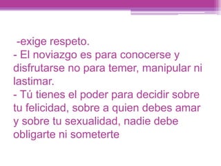 -exige respeto.
- El noviazgo es para conocerse y
disfrutarse no para temer, manipular ni
lastimar.
- Tú tienes el poder para decidir sobre
tu felicidad, sobre a quien debes amar
y sobre tu sexualidad, nadie debe
obligarte ni someterte
 