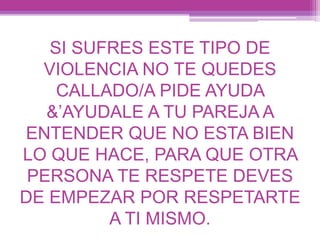 SI SUFRES ESTE TIPO DE
VIOLENCIA NO TE QUEDES
CALLADO/A PIDE AYUDA
&’AYUDALE A TU PAREJA A
ENTENDER QUE NO ESTA BIEN
LO QUE HACE, PARA QUE OTRA
PERSONA TE RESPETE DEVES
DE EMPEZAR POR RESPETARTE
A TI MISMO.
 