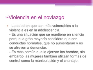 ~Violencia en el noviazgo
• - La edad en que son más vulnerables a la
violencia es en la adolescencia.
- Es una situación que se mantiene en silencio
porque la gran mayoría considera que son
conductas normales, que no aumentarán y no
se atreven a denunciar.
- Es más común que la ejerzan los hombre, sin
embargo las mujeres también utilizan formas de
control como la manipulación y el chantaje.
 