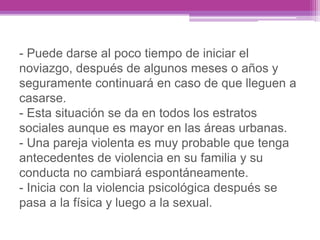 - Puede darse al poco tiempo de iniciar el
noviazgo, después de algunos meses o años y
seguramente continuará en caso de que lleguen a
casarse.
- Esta situación se da en todos los estratos
sociales aunque es mayor en las áreas urbanas.
- Una pareja violenta es muy probable que tenga
antecedentes de violencia en su familia y su
conducta no cambiará espontáneamente.
- Inicia con la violencia psicológica después se
pasa a la física y luego a la sexual.
 