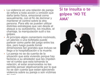 Si te insulta o te
golpea ‘NO TE
AMA’
• La violencia en una relación de pareja
se refiere a toda acción u omisión que
daña tanto física, emocional como
sexualmente, con el fin de dominar y
mantener el control sobre la otra
persona. Para ello se pueden utilizar
distintas estrategias que van desde el
ataque a su autoestima, los insultos, el
chantaje, la manipulación sutil o los
golpes.
• Al principio algún comentario incómodo,
un jaloneo o una bofetada puede
parecer como parte del juego entre los
dos, pero luego puede tomar
dimensiones tan grandes que incluso se
llega a la hospitalización o la muerte.
• La pareja no se da cuenta de la
situación que esta viviendo porque hay
factores a su alrededor que les impiden
ver el rumbo que esta tomando la
relación; el estar enamorados no les
permite pensar objetivamente por lo que
no se dan cuenta que estan ejerciendo
violencia sobre su pareja o son víctimas
 