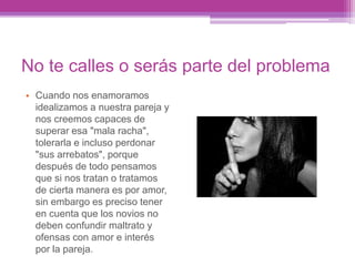 No te calles o serás parte del problema
• Cuando nos enamoramos
idealizamos a nuestra pareja y
nos creemos capaces de
superar esa "mala racha",
tolerarla e incluso perdonar
"sus arrebatos", porque
después de todo pensamos
que si nos tratan o tratamos
de cierta manera es por amor,
sin embargo es preciso tener
en cuenta que los novios no
deben confundir maltrato y
ofensas con amor e interés
por la pareja.
 
