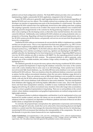 IoT 2020, 1 90
platform and are fixed configuration solutions. The Node-RED solution provides a low-cost method of
implementing a highly customizable SCADA application, integrated in the IoT domain.
Legacy SCADA software is generally rigid regarding features and development (regardless of
Ignition SCADA and very few others). The available reduced size scripting is the only way that the
developer can interfere in augmenting some parts of the functionalities in a small manner. The authors
encountered SCADA solutions that were significantly slowed down after adding some basic scripting.
The scripting is generally viewed as to be avoided. One reason in the traditional view would be that
scripting cannot be charged directly to the customer by the big producing companies. Some solutions
allow some scripting on the developing screens, so that after some inserted functions, the screen data
cannot be followed. Additionally, some traditional SCADA solutions are seeing modularity only as a
perspective of licensing. Regarding web-based development and fast web-based deployments, only a
few SCADA systems provide this feature, and generally web services are not seen from the perspective
known by a programmer.
Traditional SCADA software environments do not provide the ability to implement new modules
and they are not open source. This is a very important issue from many perspectives, e.g., OPC UA new
specifications implement the publish-subscribe mechanism. The new OPC UA mechanism requires a
transport protocol (e.g., UDP, MQTT). No SCADA software allows the generation of a new interface
or augmenting a new interface according to needs (e.g., Ignition uses Sparkplug B with MQTT for
publish-subscribe, but Sparkplug B is far from being known in Europe). Regarding MQTT protocol,
very few SCADA solution are able to interface with MQTT. So, the expanding protocol would not
be used in many traditional SCADA systems. The proposed platform is able to generate, unify,
augment, any of the available modules, and contains a large variety of nodes (e.g., MQTT, OPC UA,
Sparkplug B, etc.).
The databases generally do not provide many options when buying a traditional SCADA solution.
There are gradual developments in improving the database connection, but many of the systems
come with a native database that in some cases is an old technology. Some systems have recently
moved towards SQL-based databases, e.g., the InfluxDB time-series database is not usable in most
traditional SCADA software. There are situations where the additional database connection is provided
as option, but the authors encountered situations where the non-native database usage derived in
exceptions or errors. There are solutions were an SQL-based database is not accessible for external
clients, with only the SCADA software being able to read all values. The proposed solution provides
connections with various databases, both relational or time-series databases. The data manipulation
from databases after logging and archiving implies difficulties in some cases. Due to the imposed
forms and fixed data manipulation solutions, available in many traditional SCADA solutions for
logging and archiving, the authors encountered many situations where after longer data accumulation,
a query to extract a graphical representation is long-lasting. There are no such problems in the current
context, where database manipulation and graphical representation are realized using modern and
lightweight solutions.
The proposed solution is platform-independent, and therefore it can be implemented on low-cost
hardware for smaller systems, and also, the clients can run on mobile devices. Traditional SCADA
solutions (with few exceptions) are dependent on Windows platform and most of them do not allow
mobile clients as independent developments.
To conclude, the proposed topic conceptualizes the optimization of processes and monitoring
mediums through IoT networks, results that can be achieved by interconnecting physical and digital
entities in a central main flow that manages the interaction between these devices, by introducing a
monitoring SCADA environment that interfaces the interoperability of the components. The aim of
this thematic is to provide a future framework for new implementations.
Author Contributions: Conceptualization, I.-V.N. and A.K.; methodology, I.-V.N.; software implementation,
I.-V.N.; validation, I.-V.N.; writing—original draft preparation, I.-V.N.; writing—review and editing, A.K.;
supervision, A.K. All authors have read and agreed to the published version of the manuscript.
 