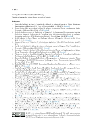 IoT 2020, 1 91
Funding: This research received no external funding.
Conflicts of Interest: The authors declare no conflict of interest.
References
1. Sisinni, E.; Saifullah, A.; Han, S.; Jennehag, U.; Gidlund, M. Industrial Internet of Things: Challenges,
Opportunities, and Directions. IEEE Trans. Ind. Informatics 2018, 14, 4724–4734. [CrossRef]
2. Perera, C.; Liu, C.H.; Jayawardena, S.; Chen, M. A Survey on Internet of Things from Industrial Market
Perspective. IEEE Access 2014, 2, 1660–1679. [CrossRef]
3. Porkodi, R.; Bhuvaneswari, V. The Internet of Things (IoT) Applications and Communication Enabling
Technology Standards: An Overview. In Proceedings of the 2014 International Conference on Intelligent
Computing Applications (ICICA), Coimbatore, India, 6–7 March 2014; pp. 324–329. [CrossRef]
4. Jindal, F.; Jamar, R.; Churi, P. Future and Challenges of Internet of Things. Int. J. Comput. Sci. Inf. Technol.
2018, 10, 13–25. [CrossRef]
5. Hassan, Q.F. Internet of Things A to Z: Technologies and Applications; Wiley-IEEE Press: Hoboken, NJ, USA,
2018.
6. Xu, H.; Yu, W.; Griffith, D.; Golmie, N. A Survey on Industrial Internet of Things: A Cyber-Physical Systems
Perspective. IEEE Access 2018, 6, 78238–78259. [CrossRef]
7. Korodi, A.; Crisan, R.; Nicolae, A.; Silea, I. Industrial Internet of Things and Fog Computing to Reduce
Energy Consumption in Drinking Water Facilities. Processes 2020, 8, 282. [CrossRef]
8. Nicolae, A.; Korodi, A.; Silea, I. Identifying Data Dependencies as First Step to Obtain a Proactive Historian:
Test Scenario in the Water Industry 4.0. Water 2019, 11, 1144. [CrossRef]
9. Bloom, G.; Alsulami, B.; Nwafor, E.; Bertolotti, I.C. Design patterns for the industrial Internet of Things.
In Proceedings of the 14th IEEE International Workshop on Factory Communication Systems (WFCS),
Imperia, Italy, 13–15 June 2018.
10. Bader, S.R.; Maleshkova, M. SOLIOT—Decentralized Data Control and Interactions for IoT. Future Internet
2020, 12, 105. [CrossRef]
11. Sun, S.; Zheng, X.; Villalba-Díez, J.; Ordieres-Meré, J. Data Handling in Industry 4.0: Interoperability Based
on Distributed Ledger Technology. Sensors 2020, 20, 3046. [CrossRef] [PubMed]
12. Korodi, A.; Silea, A. Achieving Interoperability Using Low-Cost Middleware OPC UA Wrapping Structure.
Case Study in the Water Industry. In Proceedings of the 15th IEEE International Conference on Industrial
Informatics (INDIN), Emden, Germany, 24–26 July 2017; pp. 1223–1228.
13. Toc, S.I.; Korodi, A. Modbus-OPC UA Wrapper using Node-RED and IoT-2040 with application in the water
industry. In Proceedings of the 16th IEEE International Symposium on Intelligent Systems and Informatics
(SISY), Subotica, Serbia, 13–15 September 2018.
14. Godoy, A.J.C.; Pérez, I.G. Integration of Sensor and Actuator Networks and the SCADA System to Promote
the Migration of the Legacy Flexible Manufacturing System towards the Industry 4.0 Concept. J. Sens.
Actuator Netw. 2018, 7, 23. [CrossRef]
15. Gutierrez-Guerrero, J.M.; Holgado-Terriza, J.A. Automatic Configuration of OPC UA for Industrial Internet
of Things Environments. Electronics 2019, 8, 600. [CrossRef]
16. Ala-Laurinaho, R.; Autiosalo, J.; Tammi, K. Open Sensor Manager for IIoT. J. Sens. Actuator Netw. 2020, 9, 30.
[CrossRef]
17. Blanco-Novoa, O.; Fraga-Lamas, P.; Vilar-Montesinos, M.A.; Fernández-Caramés, T.M. Creating the Internet
of Augmented Things: An Open-Source Framework to Make IoT Devices and Augmented and Mixed Reality
Systems Talk to Each Other. Sensors 2020, 20, 3328. [CrossRef] [PubMed]
18. Ul Mehmood, M.; Ulasyar, A.; Khattak, A.; Imran, K.; Sheh Zad, H.; Nisar, S. Cloud Based IoT Solution for
Fault Detection and Localization in Power Distribution Systems. Energies 2020, 13, 2686. [CrossRef]
19. Jaloudi, S. Communication Protocols of an Industrial Internet of Things Environment: A Comparative Study.
Future Internet 2019, 11, 66. [CrossRef]
© 2020 by the authors. Licensee MDPI, Basel, Switzerland. This article is an open access
article distributed under the terms and conditions of the Creative Commons Attribution
(CC BY) license (http://creativecommons.org/licenses/by/4.0/).
 