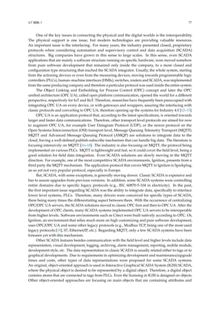 IoT 2020, 1 77
One of the key issues in connecting the physical and the digital worlds is the interoperability.
The physical support is one issue, but modern technologies are providing valuable resources.
An important issue is the interfacing. For many years, the industry presented closed, proprietary
protocols when considering automation and supervisory control and data acquisition (SCADA)
structures. Big companies have grown in this sense to large scales. In this sense, even SCADA
applications that are mainly a software structure running on specific hardware, were moved somehow
from pure software development that remained only inside the company, to a more closed and
configuration type structuring that reached the SCADA integrator. Usually, the whole system, starting
from the actioning devices or even from the measuring devices, moving towards programmable logic
controllers (PLCs), human–machine interfaces (HMIs), switches, routers and SCADA, was implemented
from the same producing company and therefore a particular protocol was used inside the entire system.
The Object Linking and Embedding for Process Control (OPC) concept and later the OPC
unified architecture (OPC UA), called open platform communication, opened the world for a different
perspective, respectively for IoT and IIoT. Therefore, researches have frequently been preoccupied with
integrating OPC UA on every device, or with gateways and wrappers, assuring the interfacing with
classic protocols and converting to OPC UA, therefore opening up the systems for Industry 4.0 [12–15].
OPC UA is an application protocol that, according to the latest specifications, is oriented towards
larger and faster data communications. Therefore, other transport level protocols are aimed for now
to augment OPC UA, for example User Datagram Protocol (UDP), or the newer protocol on the
Open Systems Interconnection (OSI) transport level, Message Queuing Telemetry Transport (MQTT).
MQTT and Advanced Message Queuing Protocol (AMQP) are solutions to integrate data to the
cloud, having a well-defined publish-subscribe mechanism that can handle big data. The literature is
focusing intensively on MQTT [16–18]. The industry is also focusing on MQTT, the protocol being
implemented on various PLCs. MQTT is lightweight and fast, so it could cover the field level, being a
good solution for field data integration. Even SCADA solutions are slowly moving in the MQTT
direction. For example, one of the most competitive SCADA environments, Ignition, presents from a
third party the MQTT mechanism. The application protocol that covers MQTT in Ignition is Sparkplug,
an as yet not very popular protocol, especially in Europe.
But, SCADA, with some exceptions, is generally moving slower. Classic SCADA is expensive and
has to assure upgrades from previous versions. In addition, some SCADA systems were controlling
entire domains due to specific legacy protocols (e.g., IEC 60870-5-104 in electricity). In the past,
the first important issue regarding SCADA was the ability to integrate data, specifically to interface
lower level systems, PLCs. Therefore, many drivers were conceived for specific types of SCADA,
there being many times the differentiating aspect between them. With the occurrence of centralizing
OPC/OPC UA servers, the SCADA solutions moved to classic OPC first and then to OPC UA. After the
development of OPC clients, many SCADA systems implemented OPC UA servers to be interoperable
from higher levels. Software environments such as Citect were built natively according to OPC. Or,
Ignition, an environment that relies much more on high customizing and pure software development,
uses OPC/OPC UA and some other legacy protocols (e.g., Modbus TCP, being one of the most used
legacy protocols [19], S7, Ethernet/IP, etc.). Regarding MQTT, only a few SCADA systems have been
foreseen yet with this mechanism.
Other SCADA features besides communication with the field level and higher levels include data
representation, visual development, logging, archiving, alarm management, reporting, mobile module,
development style, etc. The data representation in classic SCADA is usually related either to tags or to
graphical developments. Due to requirements in optimizing development and maintenance/upgrade
times and costs, other types of data representations were proposed for some SCADA systems.
An original, object-oriented approach is used in Interactive Graphical SCADA System (IGSS) SCADA,
where the physical object is desired to be represented by a digital object. Therefore, a digital object
contains atoms that are connected to tags from PLCs. Even the licensing in IGSS is designed on objects.
Other object-oriented approaches are focusing on main objects that are containing attributes and
 