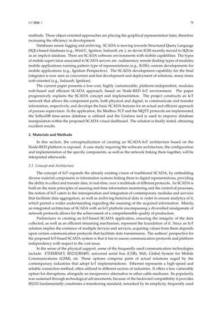 IoT 2020, 1 78
methods. These object-oriented approaches are placing the graphical representation later, therefore
increasing the efficiency in development.
Databases assure logging and archiving. SCADA is moving towards Structured Query Language
(SQL)-based databases (e.g., WinCC, Ignition, Indusoft, etc.), an deven IGSS recently moved to SQLite
as an implicit database. There are SCADA software environments with mobile capabilities. The types
of mobile supervision associated to SCADA servers are: rudimentary remote desktop types of modules;
mobile applications running pattern type of representations (e.g., IGSS); custom developments for
mobile applications (e.g., Ignition Perspective). The SCADA development capability for the final
integrator is now seen as concurrent and fast development and deployment of solutions, many times
web-oriented (e.g., Indusoft, Ignition).
The current paper presents a low-cost, highly customizable, platform-independent, modular,
web-based and efficient SCADA approach, based on Node-RED IoT environment. The paper
progressively explains the SCADA concept and implementation. The project constructs an IoT
network that allows the component parts, both physical and digital, to communicate and transfer
information, respectively, and develops the basic SCADA features for an actual and efficient approach
of process supervision. In the application, the Modbus TCP and the MQTT protocols are implemented,
the InfluxDB time-series database is utilized and the Grafana tool is used to improve database
manipulation within the proposed SCADA visual dashboard. The solution is finally tested, obtaining
excellent results.
2. Materials and Methods
In this section, the conceptualization of creating an SCADA-IoT architecture based on the
Node-RED platform is exposed. A case study inquiring the software architecture, the configuration
and implementation of the specific components, as well as the network linking them together, will be
interpreted afterwards.
2.1. Concept and Architecture
The concept of IoT expands the already existing vision of traditional SCADA, by embedding
diverse material components in information systems linking them to digital representations, providing
the ability to collect and transfer data, in real-time, over a multitude of different protocols. As SCADA is
built on the main principles of assuring real-time information monitoring and the control of processes,
the notion of IoT caters to the interoperation and integration of contemporary modules and services
that facilitate data aggregation, as well as archiving historical data in order to ensure analytics of it,
which permit a wider understanding regarding the meaning of the acquired information. Mainly,
an integrated architecture of SCADA with an IoT platform encompassing a diversified amalgamate of
network protocols allows for the achievement of a comprehensible quality of production.
Preliminary to creating an IoT-based SCADA application, ensuring the integrity of the data
collected, as well as an efficient streaming mechanism, represent the foundation of it. Since an IoT
solution implies the existence of multiple devices and services, acquiring values from them depends
upon certain communication protocols that facilitate data transmission. The authors’ perspective for
the proposed IoT-based SCADA system is that it has to assure communication protocols and platform
independency with respect to the cost issue.
In the sense of the physical support, some of the frequently used communication technologies
include: ETHERNET, RS232/RS485, universal serial bus (USB), Wifi, Global System for Mobile
Communications (GSM), etc. These options comprise parts of actual solutions urged by the
contemporary industries that adopt IoT implementations. Ethernet represents a high-speed and
reliable connection method, often utilized in different sectors of industries. It offers a less vulnerable
option for disruptions, alongside an inexpensive alternative to other cable mediums. Its popularity
was sustained through technological advancements, because of the backward compatibility it provides.
RS232 fundamentally constitutes a transferring standard, remarked by its simplicity, frequently used
 