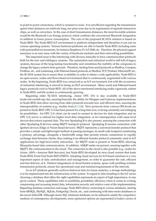 IoT 2020, 1 79
in point-to-point connections, which is resistant to noise. It is not efficient regarding the transmission
speed when distances are relatively long, nor price-wise due to its requirement of separate transceiver
chips, as well as convertors. In the case of short transmission distances, the most favorable solution
would be the Bluetooth Low-Energy protocol, which combines the conventional Bluetooth designation
in addition to lower power consumption. The core of the proposed SCADA solution is based on
Node-RED. The Node-RED IoT environment is platform-independent and therefore it can run on
various operating systems. Various hardware platforms are able to handle Node-RED, including some
with preinstalled environments, for instance Raspberry Pi, IoT 2040, etc. Therefore, the physical support
assurance is an easy issue with the variety of hardware modules and their networking possibilities.
The important issue is the interfacing with devices, basically to have communication protocols
both for the new and old/legacy systems. The automation and industrial world is still full of legacy
systems, because of the long-lasting functionality and sometimes the inability of the companies to
change the legacy systems from grounds. Therefore, starting from serial protocols as Modbus, Canopen,
Profibus, etc., and continuing with Ethernet-based protocols as Modbus TCP, Profinet, Ethernet/IP, etc.,
the SCADA system has to assure their availability in order to obtain a wide applicability. Node-RED is
an open-source, nodes and flows-based environment that is continuously augmented with various
nodes. In the beginning, Node-RED was conceived as an IoT environment, but with the occurrence
of industrial interfacing, it moved to being an IIoT environment. Many serial and Ethernet-based
legacy protocols exist in Node-RED. All of the above-mentioned interfacing nodes vigorously subsist
in Node-RED, and the system is continuously growing.
Regarding older SCADA interfacing, classic OPC DA is also available in Node-RED
(node-red-contrib-opc-da), assuring basically the ability for Wrapper and Gateway implementations
in Node-RED, that allow moving from older protocols towards new and efficient ones, assuring the
interoperability of systems (e.g., studies from [13,14]). New protocols from various OSI levels are
present in Node-RED. OPC UA has been present for a long time now, evolving constantly and enlarging
its possibilities. An OPC UA client can be used to connect to devices for data integration and an
OPC UA server is utilized for higher level data integration, or for interoperation with same level
devices that extract exposed data. The new Sparkplug B is also present, assuring the connection with
other Sparkplug B devices using MQTT transport protocol. Sparkplug B assures connection with
Ignition devices (Edge or Vision based devices). MQTT represents a universal transfer protocol that
provides a simple and lightweight method of passing messages, its small code footprint constituting
a primary advantage, alongside a bandwidth usage that permits remote connections to rapidly
exchange data between clients, thus making it an efficient transfer protocol commonly used in IoT
applications for high-level entity interaction. An MQTT node is present in Node-RED, allowing
Mosquitto-based data communications. In addition, AMQP nodes are present, assuring together with
MQTT, the communication to the cloud. The connection to the cloud is also possible (e.g., nodes for
Azure, AWS—Amazon Web Services), but Node-RED developed its own cloud version that hosts
Node-RED, Front End Node-RED (FRED). Adopting cloud services for IoT-based solutions is a very
important aspect of data centralization and management, in order to guarantee the safe, efficient
and fast delivery of it. Distinct integrations of cloud-hosted systems, apace with profiling wireless
transmission protocols, ensure fair operational costs and minimal requirements of the network.
As an IoT platform generally archives historical data for future analytics, a storage methodology
is to be implemented into the infrastructure of the system. In regard to data handling in the IoT sector,
choosing a database that offers the right capabilities represents an aspect of high importance, in any
given context. These capabilities refer to scalability, portability, efficiency when it comes to writing,
compressing and accessing stored data, information security and relative costs of the implementation.
Regarding database connection and usage, Node-RED allows connecting to various databases, starting
from MSSQL, MySQL, SQLite, PostgreSql, Oracle, etc., and continuing with time-series databases as
the newer InfluxDB. Although classic SQL relational databases can be utilized to satisfy the competitive
medium of contemporary developments, more optimized options are represented in today’s sector of
 