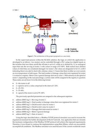 IoT 2020, 1 81
IoT 2020, x FOR PEER REVIEW 6 of 16
Figure 1. The architecture of the project proposed as a case study.
In the supervised process within the SCADA solution, the logic on which the application is
developed is as follows: two motors can be controlled through a PLC using two digital inputs as the
switches that turn them on/off (the off state is set to 0, while on is defined by 1), an analogical input
that sets the revving of motor 1 with values in range of 0-100%. Both motors have distinct values at
which they are considered damaged: for motor 1, the values are designated to be 0-3, with 0 indicating
there is no alert to deal with, whereas values 1-3 mean that there is either an over-current, an over-
temperature or both issues. The total number of damage values that were registered for motor 1 is
stored in a registry. Motor 2 has a general damage alert set at value 1. With reference to the speed of
motor 1, depending on the read percentage, a certain state will be assigned to the registry in question.
These states are set from 0-4 in the following format:
• 0—the motor is off
• 1—speed is set to a value comprised in the interval 1%-24%
• 2—25%-74%
• 3—75%-98%
• 4—speed of the motor is set to 99%-100%
The previously specified parameters are assigned to the subsequent registries:
• address 40001 - tag 1—Revving of motor 1
• address 40002 - tag 2—Total number of damage values that were registered for motor 1
• address 40003 - tag 3—On/off switch value for motor 1
• address 40004 - tag 4—On/off switch value for motor 2
• address 40005 - tag 5—Damages that intervened for motor 1
• address 40006 - tag 6—Motor 2 general damage
• address 40007 - tag 7—State of motor 1
Using the logic described above, a Modbus TCP/IP protocol simulator was used to recreate the
required environment for further development of the IoT network. Any application that can simulate
the necessary configuration of the Modbus TCP/IP protocol will achieve the imposed requirements.
Therefore, it was chosen to continue the implementation using Mod_RSsim, which can successfully
accomplish all conditions. The Modbus simulator was used because of the current worldwide issues
that did not allow the authors to test and validate the developments until the last moment. However,
the developments were also validated in laboratory using Siemens stands based on S7-1214C PLC
where a Modbus TCP server was implemented, Scalance switches, Teltonika 4G routers, Siemens
motors, frequency converters, encoders, etc.
Figure 1. The architecture of the project proposed as a case study.
In the supervised process within the SCADA solution, the logic on which the application is
developed is as follows: two motors can be controlled through a PLC using two digital inputs as
the switches that turn them on/off (the off state is set to 0, while on is defined by 1), an analogical
input that sets the revving of motor 1 with values in range of 0–100%. Both motors have distinct
values at which they are considered damaged: for motor 1, the values are designated to be 0–3, with 0
indicating there is no alert to deal with, whereas values 1–3 mean that there is either an over-current,
an over-temperature or both issues. The total number of damage values that were registered for motor
1 is stored in a registry. Motor 2 has a general damage alert set at value 1. With reference to the speed of
motor 1, depending on the read percentage, a certain state will be assigned to the registry in question.
These states are set from 0–4 in the following format:
• 0—the motor is off
• 1—speed is set to a value comprised in the interval 1–24%
• 2—25–74%
• 3—75–98%
• 4—speed of the motor is set to 99–100%
The previously specified parameters are assigned to the subsequent registries:
• address 40001-tag 1—Revving of motor 1
• address 40002-tag 2—Total number of damage values that were registered for motor 1
• address 40003-tag 3—On/off switch value for motor 1
• address 40004-tag 4—On/off switch value for motor 2
• address 40005-tag 5—Damages that intervened for motor 1
• address 40006-tag 6—Motor 2 general damage
• address 40007-tag 7—State of motor 1
Using the logic described above, a Modbus TCP/IP protocol simulator was used to recreate the
required environment for further development of the IoT network. Any application that can simulate
the necessary configuration of the Modbus TCP/IP protocol will achieve the imposed requirements.
Therefore, it was chosen to continue the implementation using Mod_RSsim, which can successfully
accomplish all conditions. The Modbus simulator was used because of the current worldwide issues
 