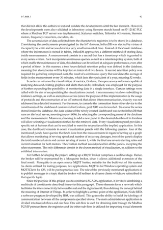 IoT 2020, 1 82
that did not allow the authors to test and validate the developments until the last moment. However,
the developments were also validated in laboratory using Siemens stands based on S7-1214C PLC
where a Modbus TCP server was implemented, Scalance switches, Teltonika 4G routers, Siemens
motors, frequency converters, encoders, etc.
The accumulation of data collected from the characteristic registries is to be stored in a database.
Considering the predicaments promulgated by the IoT domain, InfluxDB was elected by virtue of
its capacity to write and access data in a very small amount of time. Instead of the classic database,
where the information is stored in tables, InfluxDB approaches a different method of storing data,
inside measurements. A measurement consists in a record that has a timestamp which is granted to
every series written. As it incorporates continuous queries, as well as a retention policy system, both of
which enable the maintenance of data, this database can be utilized at adequate performance, even after
a period of time. In this manner, a two hours default retention policy was defined in the database,
meaning that stored series will be kept for an interval of two hours. A second retention policy was
required for gathering compressed data, the result of a continuous query that calculates the average of
fields in the measurement every 30 minutes, which lasts the equivalent of a year, meaning 52 weeks.
In order to enhance the visualization of metrics, Grafana, the open source software capable of
analyzing data and creating graphics and alerts that can be embedded, was employed for the purpose
of further expanding the possibility of monitoring data in a single interface. Certain settings were
called with the aim of encapsulating the visualizations created: it was necessary to allow embedding in
Grafana’s settings, as well as anonymous access (since the purpose of this implementation is the usage
of protocols and the construction of an IoT network that allows intercommunication, security was not
addressed in a detailed manner). Furthermore, to concede the connection from either device to the
constituents of the dashboard customized in Grafana, port 3000 was forwarded. To access the series
stored inside the database, the data source of the newly created dashboard was set to InfluxDB that
runs on the local server, resorting to port 8086, by selecting the corresponding name of the database
and the measurement. Moreover, choosing to add a new panel in the desired dashboard in Grafana
will allow selecting a visualization method for the retrieved data. Every visualization panel provides a
specific set of features that can be modified to meet the necessities of the implied application. In this
case, the dashboard consists in seven visualization panels with the following queries: four of the
mentioned panels have queries that fetch data from the measurements in regard of setting up a graph
that allows monitoring of revving speed and number of occurring damages, two of the panels display
the total number of alerts and current revving of motor 1, while the final one reveals alerting rules and
current situation for both motors. The creation method was identical for all the panels, excepting the
select statements. The only differences consist in the chosen method of visualization, in addition to the
exhibited information.
For further developing the project, setting up a MQTT broker comprises a cardinal stage. Hence,
the broker will be represented by a Mosquitto broker, since it allows additional extension of the
final result. Mosquitto is an open source MQTT broker, suitable for the build-out of this system.
As clients utilized for testing purposes, two applications, MQTT.fx for Windows operating system and
MQTTClient for iOS, will be put to practical use. The role of the previously mentioned applications is
to publish messages in a topic that the broker will redirect to diverse clients which are subscribed to
that specific topic.
Since the purpose of this project was to construct a SCADA application, it involved combining a
multitude of constituents described former to this paragraph. These elements form a network which
facilitates the interconnectivity between the real and the digital world, thus defining the concept behind
the meaning of Internet of Things. In order to highlight a central point of the application, Node-RED,
a software program developed by IBM, was utilized. This grants the ability to build the ideology of
communication between all the components specified above. The main administrator application is
divided into two sub-flows and one flow. One sub-flow is used for obtaining data through the Modbus
TCP/IP protocol from the registries and the other sub-flow is utilized for importing visual elements
 