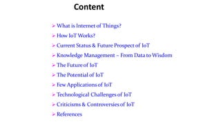 Content
 What is Internet of Things?
 How IoT Works?
 Current Status & Future Prospect of IoT
 Knowledge Management – From Data to Wisdom
 The Futureof IoT
 The Potential of IoT
 Few Applicationsof IoT
 Technological Challenges of IoT
 Criticisms & Controversiesof IoT
 References
 