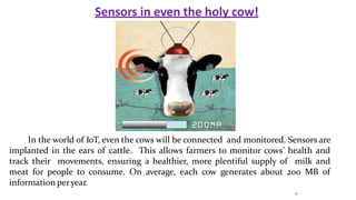 Sensors in even the holy cow!
In the world of IoT, even the cows will be connected and monitored. Sensors are
implanted in the ears of cattle. This allows farmers to monitor cows’ health and
track their movements, ensuring a healthier, more plentiful supply of milk and
meat for people to consume. On average, each cow generates about 200 MB of
information peryear.
21
 