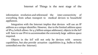 Things is
23
the next stage of the
Internet of
information revolution and referenced the inter-connectivity of
everything from urban transport to medical devices to household
appliances.
Integration with the Internet implies that devices will use an IP
address as a unique identifier. However, due to the limited address space
of IPv4 (which allows for 4.3 billion unique addresses), objects in the IoT
will have to use IPv6 to accommodate the extremely large address space
required.
Objects in the IoT will not only be devices with sensory
capabilities, but also provide actuation capabilities (e.g., bulbs or locks
controlled over the Internet).
 