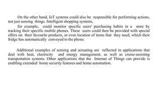On the other hand, IoT systems could also be responsible for performing actions,
not just sensing things. Intelligent shopping systems,
for example, could monitor specific users' purchasing habits in a store by
tracking their specific mobile phones. These users could then be provided with special
offers on their favourite products, or even location of items that they need, which their
fridge has automatically conveyed to the phone.
Additional examples of sensing and actuating are reflected in applications that
deal with heat, electricity and energy management, as well as cruise-assisting
transportation systems. Other applications that the Internet of Things can provide is
enabling extended home security features and home automation.
 