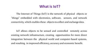 What is IoT?
3
The Internet of Things (IoT) is the network of physical objects or
"things" embedded with electronics, software, sensors, and network
connectivity, which enables these objects tocollect and exchange data.
IoT allows objects to be sensed and controlled remotely across
existing network infrastructure, creating opportunities for more direct
integration between the physical world and computer-based systems,
and resulting in improved efficiency, accuracyand economic benefit.
 