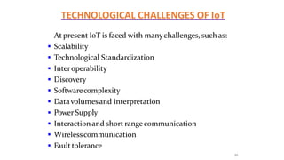 TECHNOLOGICAL CHALLENGES OF IoT
30
At present IoT is faced with manychallenges, such as:
 Scalability
 Technological Standardization
 Interoperability
 Discovery
 Softwarecomplexity
 Datavolumesand interpretation
 Power Supply
 Interaction and short rangecommunication
 Wirelesscommunication
 Fault tolerance
 
