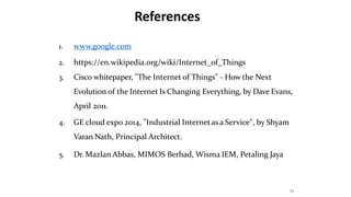 References
34
1. www.google.com
2. https://en.wikipedia.org/wiki/Internet_of_Things
3. Cisco whitepaper, "The Internet of Things" - How the Next
Evolution of the Internet Is Changing Everything, by Dave Evans,
April 2011.
4. GE cloud expo 2014, "Industrial Internetasa Service", by Shyam
Varan Nath, Principal Architect.
5. Dr. Mazlan Abbas, MIMOS Berhad, Wisma IEM, Petaling Jaya
 