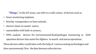 "Things," in the IoT sense, can refer to a wide variety of devices such as
• heart monitoring implants,
• biochip transponders on farm animals,
• electric clams in coastal waters,
• automobiles with built-in sensors,
• DNA analysis devices for environmental/food/pathogen monitoring or field
operation devices that assist fire-fighters in search and rescue operations.
These devices collect useful data with the help of various existing technologies and
then autonomously flow thedata between otherdevices.
4
 