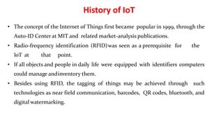 • The concept of the Internet of Things first became popular in 1999, through the
Auto-ID Center at MIT and related market-analysis publications.
• Radio-frequency identification (RFID)was seen as a prerequisite for the
IoT at that point.
• If all objects and people in daily life were equipped with identifiers computers
could manage andinventory them.
• Besides using RFID, the tagging of things may be achieved through such
technologies as near field communication, barcodes, QR codes, bluetooth, and
digital watermarking.
5
History of IoT
 