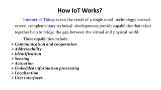 How IoT Works?
6
Internet of Things is not the result of a single novel technology; instead,
several complementary technical developments provide capabilities that taken
together help to bridge the gap between the virtual and physical world.
Thesecapabilities include:
 Communication and cooperation
 Addressability
 Identification
 Sensing
 Actuation
 Embedded information processing
 Localization
 User interfaces
 