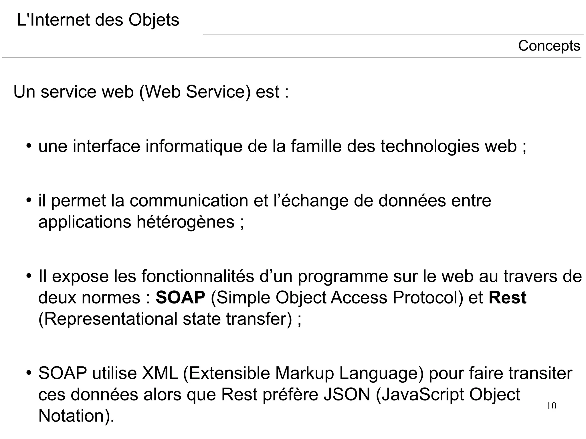 10
L'Internet des Objets
Un service web (Web Service) est :
●
une interface informatique de la famille des technologies web ;
●
il permet la communication et l’échange de données entre
applications hétérogènes ;
●
Il expose les fonctionnalités d’un programme sur le web au travers de
deux normes : SOAP (Simple Object Access Protocol) et Rest
(Representational state transfer) ;
●
SOAP utilise XML (Extensible Markup Language) pour faire transiter
ces données alors que Rest préfère JSON (JavaScript Object
Notation).
Concepts
 