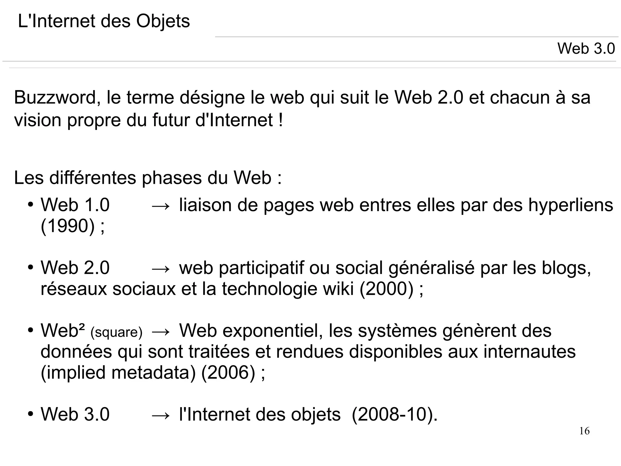16
L'Internet des Objets
Buzzword, le terme désigne le web qui suit le Web 2.0 et chacun à sa
vision propre du futur d'Internet !
Les différentes phases du Web :
●
Web 1.0 → liaison de pages web entres elles par des hyperliens
(1990) ;
●
Web 2.0 → web participatif ou social généralisé par les blogs,
réseaux sociaux et la technologie wiki (2000) ;
●
Web² (square) → Web exponentiel, les systèmes génèrent des
données qui sont traitées et rendues disponibles aux internautes
(implied metadata) (2006) ;
●
Web 3.0 → l'Internet des objets (2008-10).
Web 3.0
 