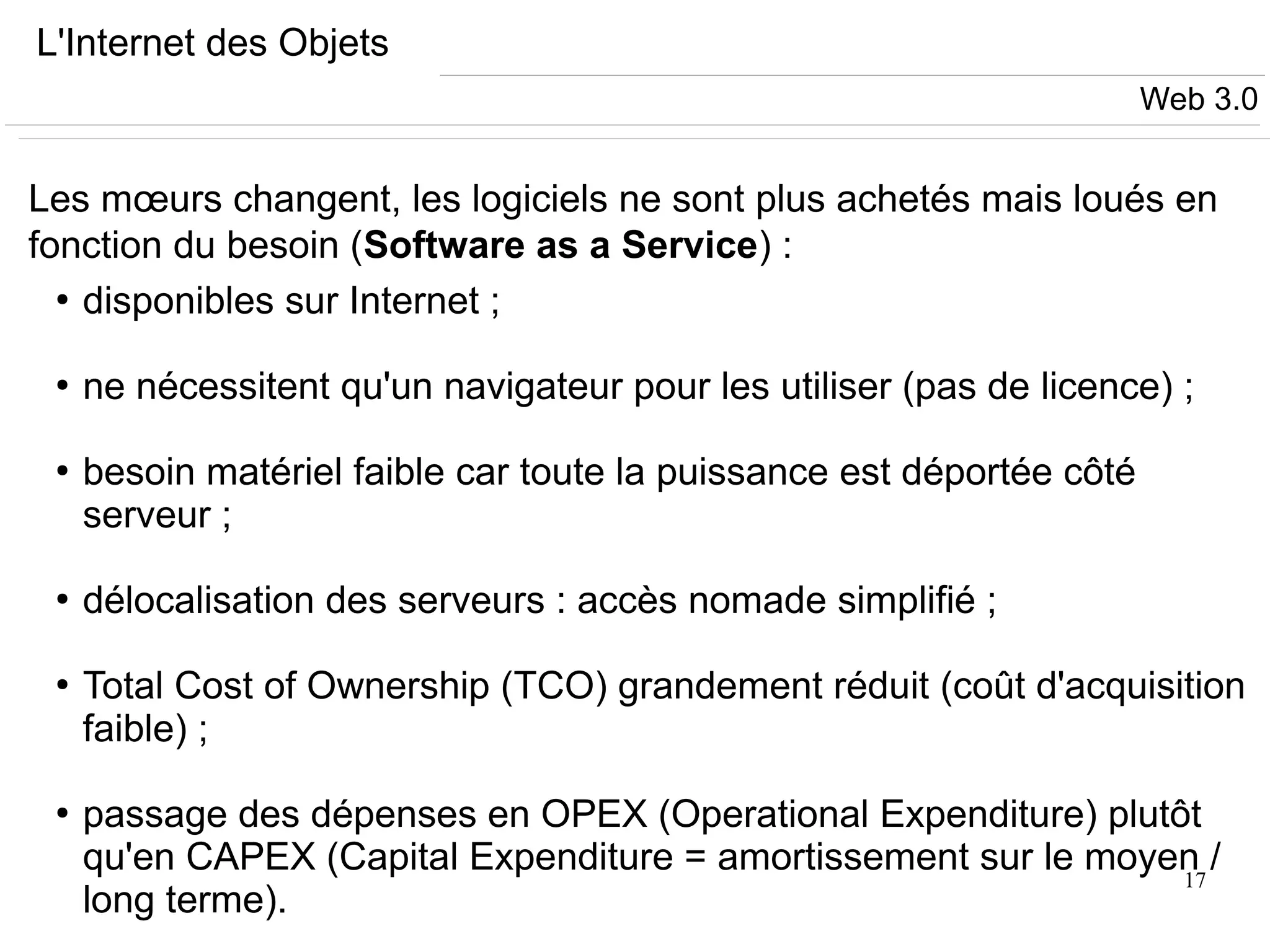 17
L'Internet des Objets
Les mœurs changent, les logiciels ne sont plus achetés mais loués en
fonction du besoin (Software as a Service) :
●
disponibles sur Internet ;
●
ne nécessitent qu'un navigateur pour les utiliser (pas de licence) ;
●
besoin matériel faible car toute la puissance est déportée côté
serveur ;
●
délocalisation des serveurs : accès nomade simplifié ;
●
Total Cost of Ownership (TCO) grandement réduit (coût d'acquisition
faible) ;
●
passage des dépenses en OPEX (Operational Expenditure) plutôt
qu'en CAPEX (Capital Expenditure = amortissement sur le moyen /
long terme).
Web 3.0
 