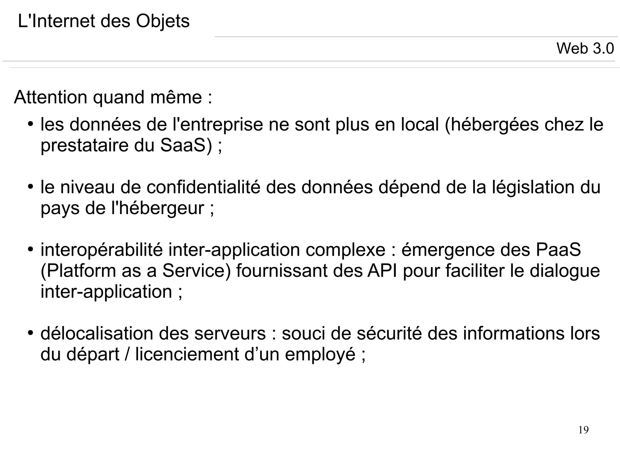 19
L'Internet des Objets
Attention quand même :
●
les données de l'entreprise ne sont plus en local (hébergées chez le
prestataire du SaaS) ;
●
le niveau de confidentialité des données dépend de la législation du
pays de l'hébergeur ;
●
interopérabilité inter-application complexe : émergence des PaaS
(Platform as a Service) fournissant des API pour faciliter le dialogue
inter-application ;
●
délocalisation des serveurs : souci de sécurité des informations lors
du départ / licenciement d’un employé ;
Web 3.0
 