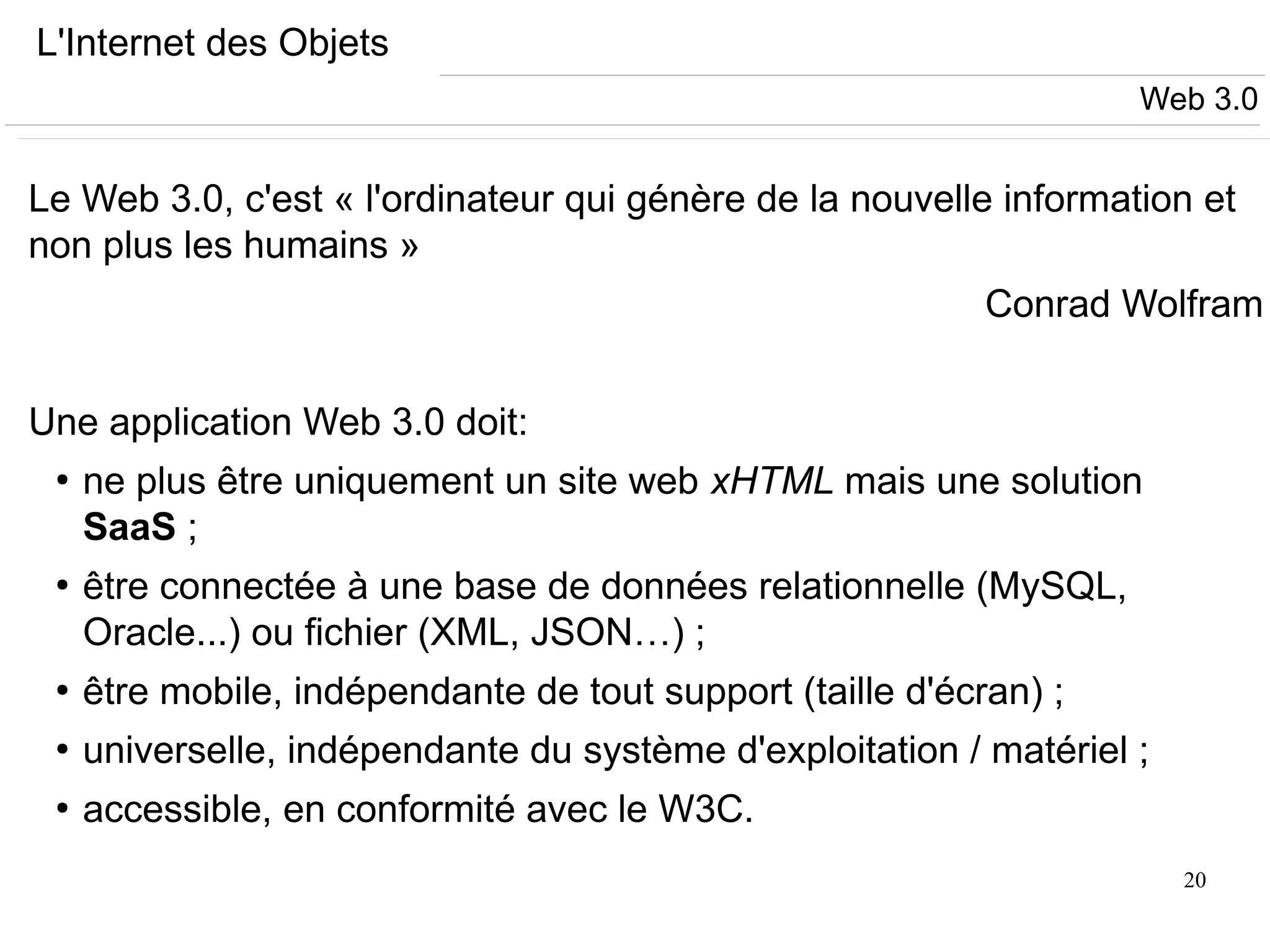 20
L'Internet des Objets
Le Web 3.0, c'est « l'ordinateur qui génère de la nouvelle information et
non plus les humains »
Conrad Wolfram
Une application Web 3.0 doit:
●
ne plus être uniquement un site web xHTML mais une solution
SaaS ;
●
être connectée à une base de données relationnelle (MySQL,
Oracle...) ou fichier (XML, JSON…) ;
●
être mobile, indépendante de tout support (taille d'écran) ;
●
universelle, indépendante du système d'exploitation / matériel ;
●
accessible, en conformité avec le W3C.
Web 3.0
 