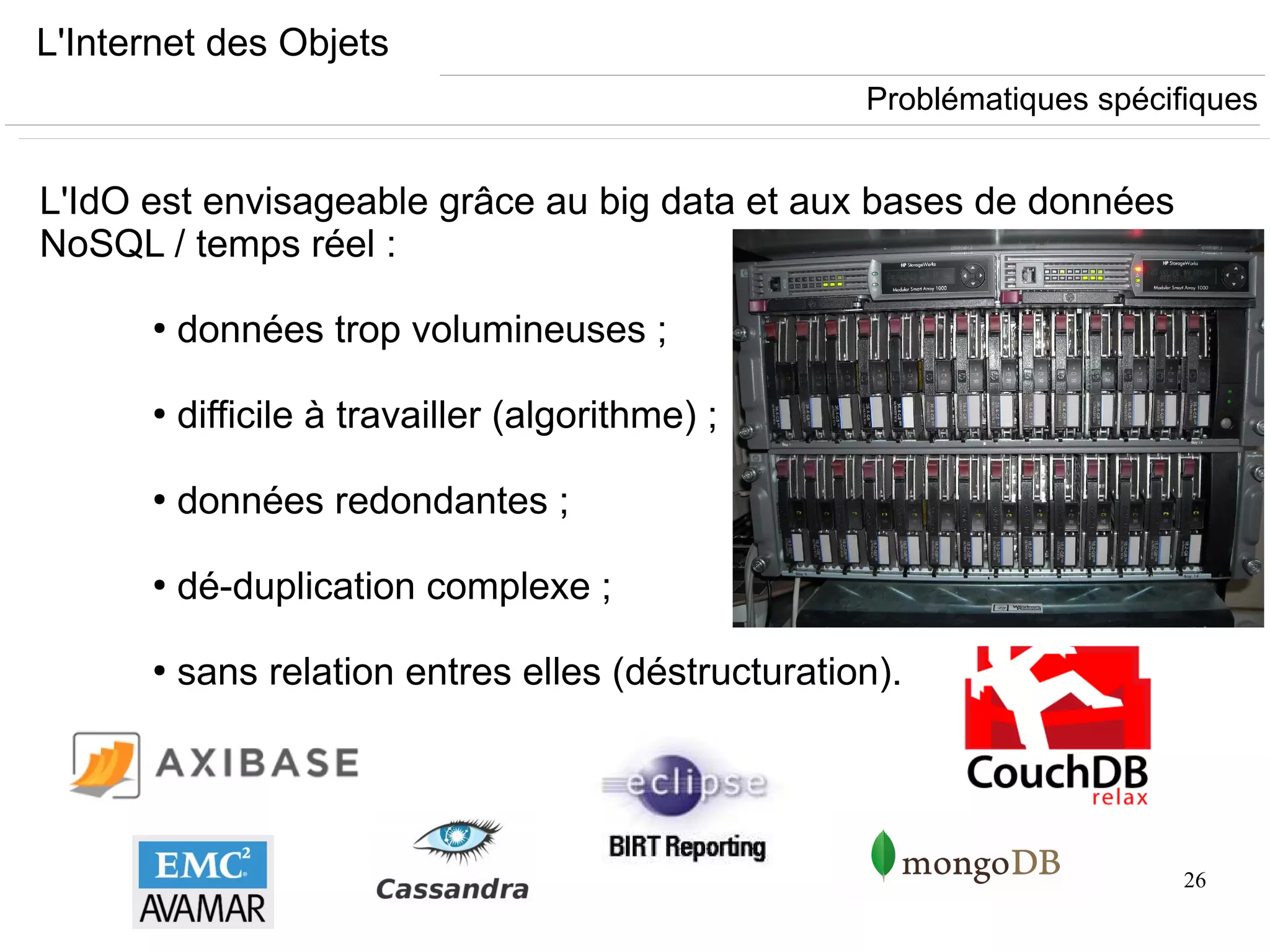 26
L'Internet des Objets
L'IdO est envisageable grâce au big data et aux bases de données
NoSQL / temps réel :
●
données trop volumineuses ;
●
difficile à travailler (algorithme) ;
●
données redondantes ;
●
dé-duplication complexe ;
●
sans relation entres elles (déstructuration).
Problématiques spécifiques
 