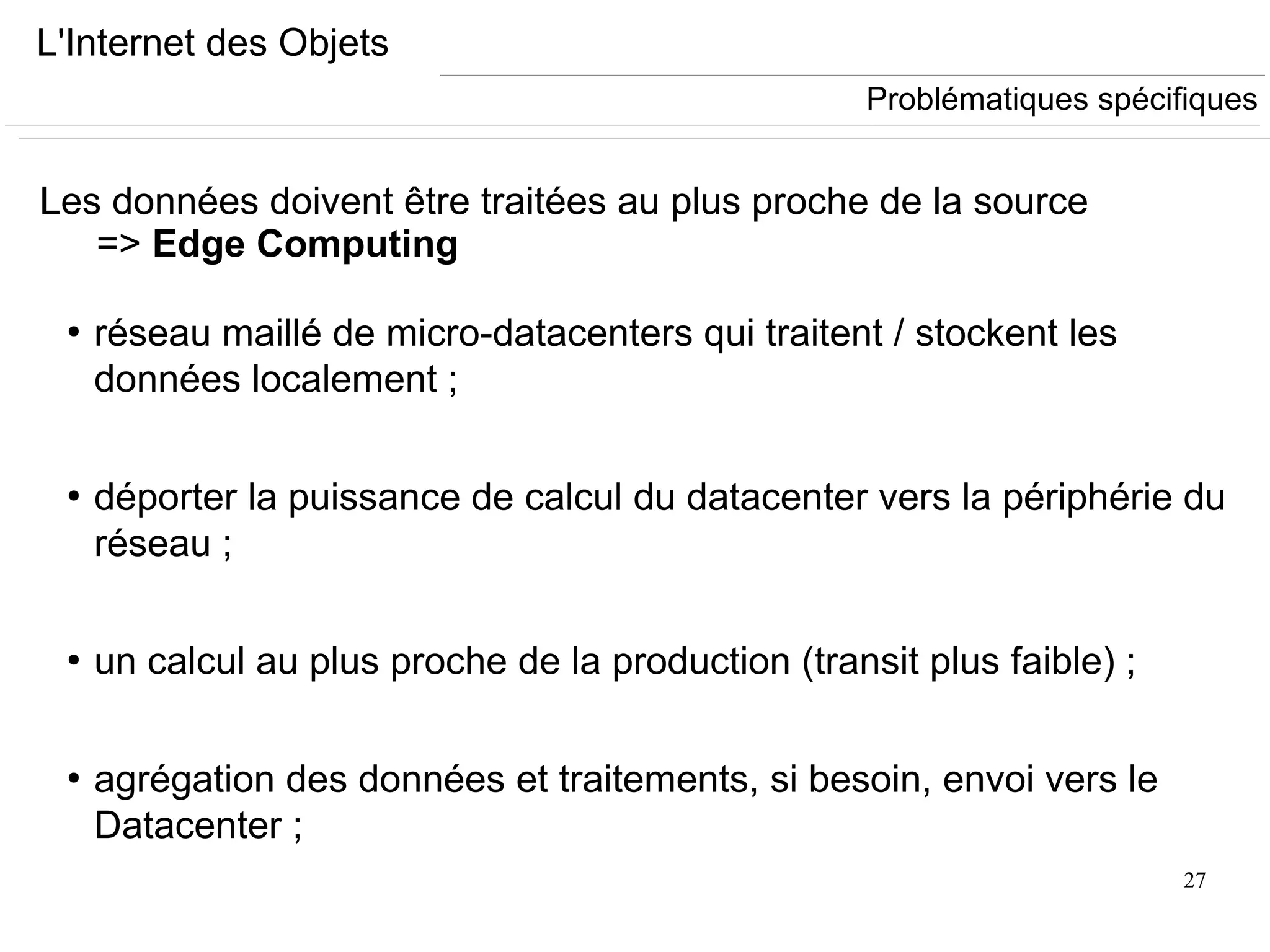 27
L'Internet des Objets
Les données doivent être traitées au plus proche de la source
=> Edge Computing
●
réseau maillé de micro-datacenters qui traitent / stockent les
données localement ;
●
déporter la puissance de calcul du datacenter vers la périphérie du
réseau ;
●
un calcul au plus proche de la production (transit plus faible) ;
●
agrégation des données et traitements, si besoin, envoi vers le
Datacenter ;
Problématiques spécifiques
 