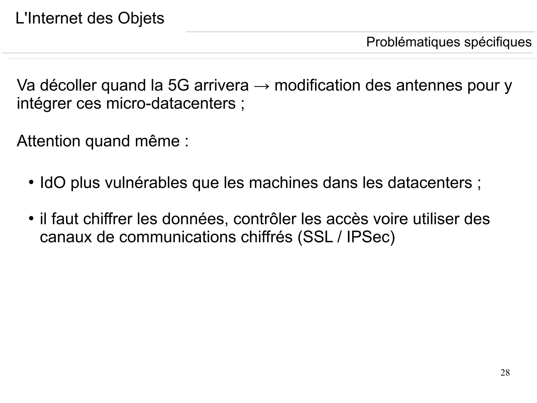 28
L'Internet des Objets
Va décoller quand la 5G arrivera → modification des antennes pour y
intégrer ces micro-datacenters ;
Attention quand même :
●
IdO plus vulnérables que les machines dans les datacenters ;
●
il faut chiffrer les données, contrôler les accès voire utiliser des
canaux de communications chiffrés (SSL / IPSec)
Problématiques spécifiques
 
