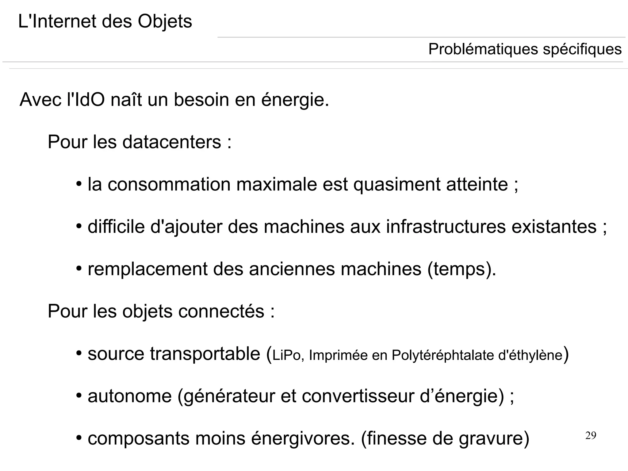 29
L'Internet des Objets
Avec l'IdO naît un besoin en énergie.
Pour les datacenters :
●
la consommation maximale est quasiment atteinte ;
●
difficile d'ajouter des machines aux infrastructures existantes ;
●
remplacement des anciennes machines (temps).
Pour les objets connectés :
●
source transportable (LiPo, Imprimée en Polytéréphtalate d'éthylène)
●
autonome (générateur et convertisseur d’énergie) ;
●
composants moins énergivores. (finesse de gravure)
Problématiques spécifiques
 