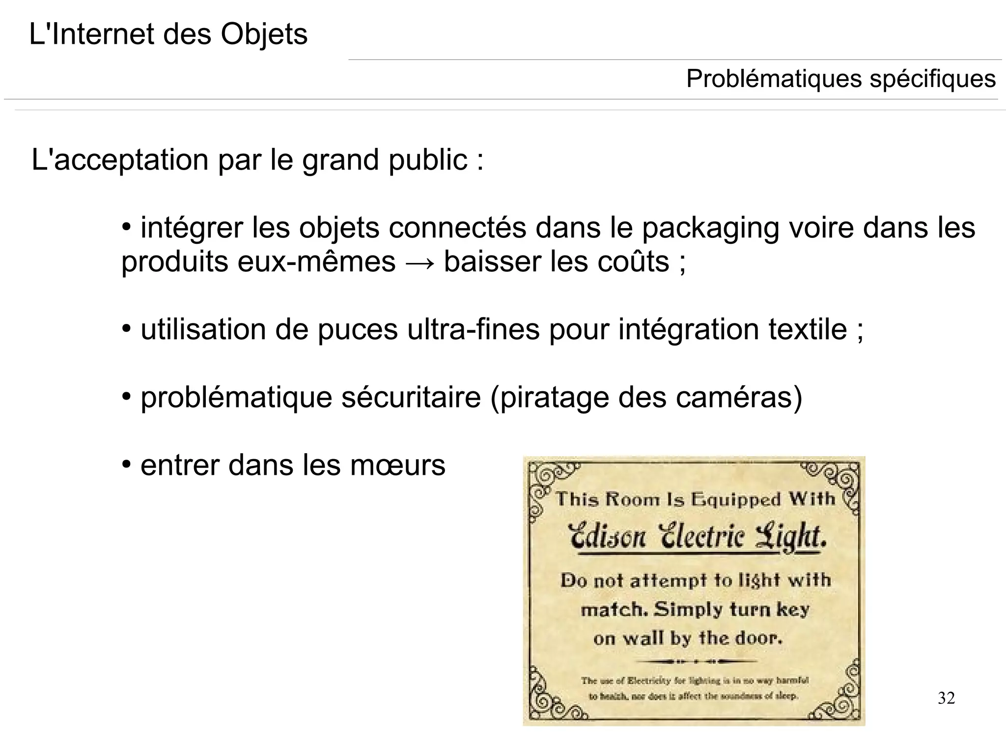 32
L'Internet des Objets
L'acceptation par le grand public :
●
intégrer les objets connectés dans le packaging voire dans les
produits eux-mêmes → baisser les coûts ;
●
utilisation de puces ultra-fines pour intégration textile ;
●
problématique sécuritaire (piratage des caméras)
●
entrer dans les mœurs
Problématiques spécifiques
 